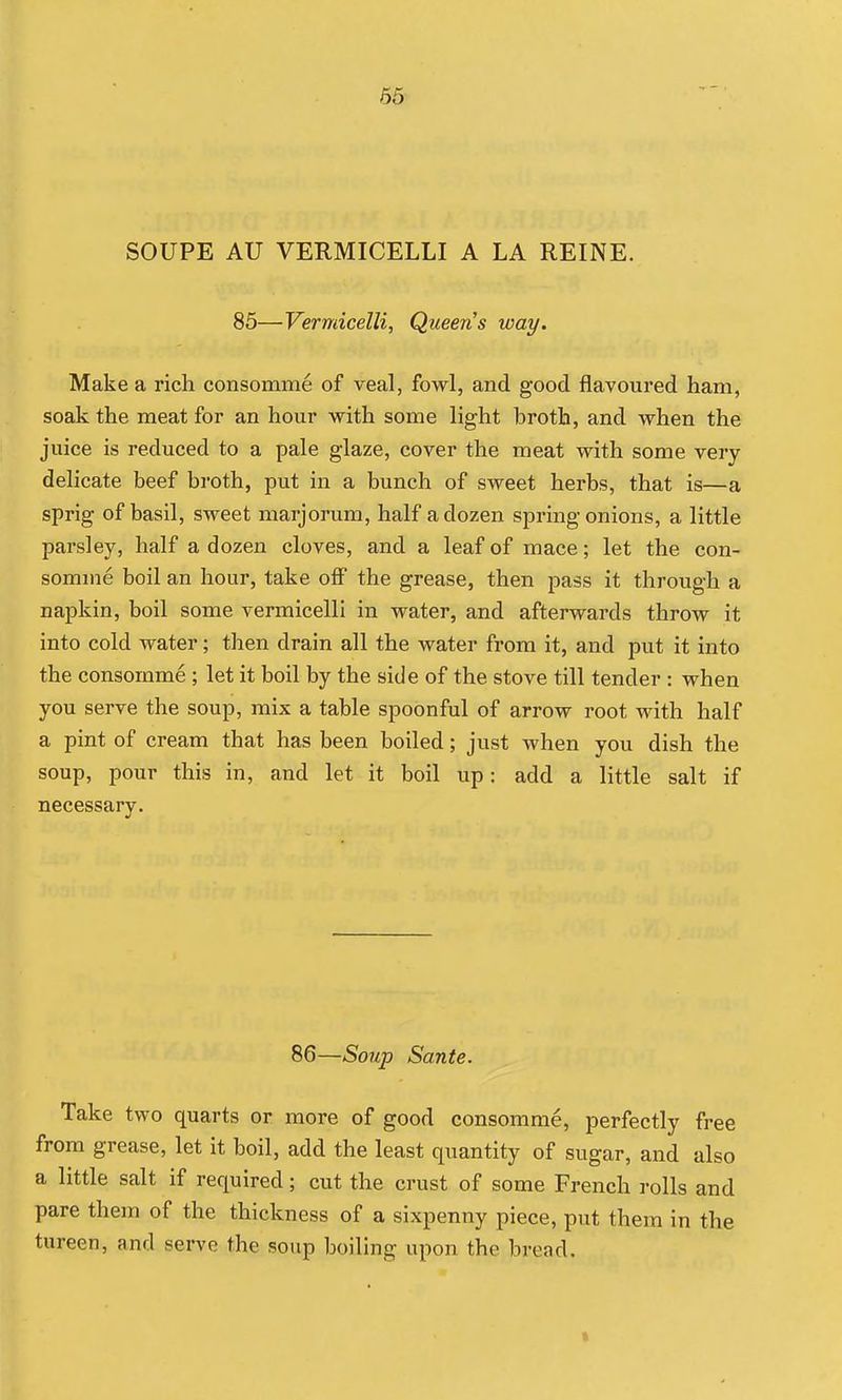 SOUPE AU VERMICELLI A LA REINE. 85—Vermicelli, Queens way. Make a rich consomme of veal, fowl, and good flavoured ham, soak the meat for an hour with some light broth, and when the juice is reduced to a pale glaze, cover the meat with some very delicate beef broth, put in a bunch of sweet herbs, that is—a sprig of basil, sweet marjorum, half a dozen spring onions, a little parsley, half a dozen cloves, and a leaf of mace; let the con- somme boil an hour, take off the grease, then pass it through a napkin, boil some vermicelli in water, and afterwards throw it into cold water; then drain all the water from it, and put it into the consomme ; let it boil by the side of the stove till tender : when you serve the soup, mix a table spoonful of arrow root with half a pint of cream that has been boiled; just when you dish the soup, pour this in, and let it boil up: add a little salt if necessary. 86—Soup Sante. Take two quarts or more of good consomme, perfectly free from grease, let it boil, add the least quantity of sugar, and also a little salt if required; cut the crust of some French rolls and pare them of the thickness of a sixpenny piece, put them in the tureen, and serve the soup boiling upon the bread.
