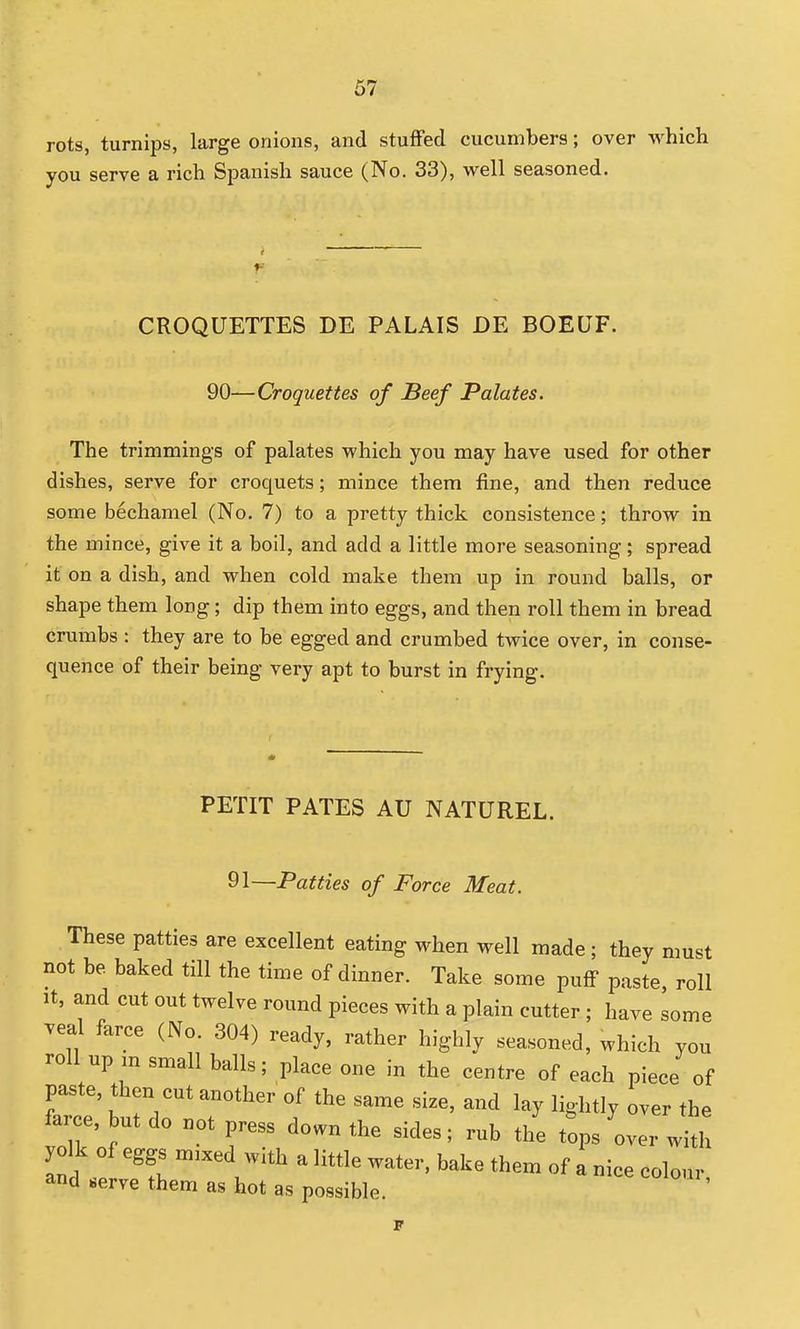 rots, turnips, large onions, and stuffed cucumbers; over which you serve a rich Sjianish sauce (No. 33), well seasoned. CROQUETTES DE PALAIS DE BOEUF. 90—Croquettes of Beef Palates. The trimmings of palates which you may have used for other dishes, serve for croquets; mince them fine, and then reduce some bechamel (No. 7) to a pretty thick consistence; throw in the mince, give it a boil, and add a little more seasoning; spread it on a dish, and when cold make them up in round balls, or shape them long; dip them into eggs, and then roll them in bread crumbs : they are to be egged and crumbed twice over, in conse- quence of their being very apt to burst in frying. PETIT PATES AU NATUREL. 91—Patties of Force Meat. These patties are excellent eating when well made; they must not be baked till the time of dinner. Take some puff paste, roll It, and cut out twelve round pieces with a plain cutter; have some veal farce (No. 304) ready, rather highly seasoned, which you roll up ,n small balls; place one in the centre of each piece of paste, then cut another of the same size, and lay lightly over the farce, but do not press down the sides; rub the tops over with yolk of eggs m.xed with a little water, bake them of a nice colour, and serve them as hot as possible.