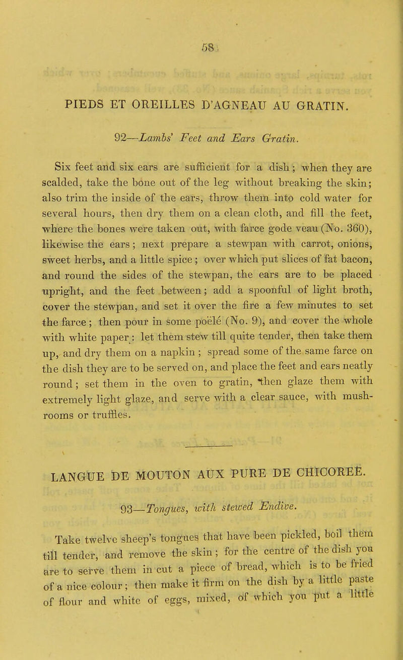 PIEDS ET OREILLES D'AGNEAU AU GRATIN. 92—Lambs Feet and Ears Gratin. Six feet and six ears are sufficient for a dish ; when they are scalded, take the bone out of the leg without breaking the skin; also trim the inside of the ears, throw them into cold water for several hours, then dry them on a clean cloth, and fill the feet, where the bones were taken out, with farce gode veau(No. 360), likewise the ears; next prepare a stewpan with carrot, onions, sweet herbs, and a little spice; over which put slices of fat bacon, and round the sides of the stewpan, the ears are to be placed ■upright, and the feet between; add a spoonful of light broth, cover the stewpan, and set it over the fire a few minutes to set the farce ; then pour in some poele (No. 9), and cover the whole with white paper : let them stew till quite tender, then take them up, and dry them on a napkin ; spread some of the same farce on the dish they are to be served on, and place the feet and ears neatly round; set them in the oven to gratin, then glaze them with extremely light glaze, and serve with a clear sauce, with mush- rooms or truffles. LANGUE DE MOUTON AUX PURE DE CHICOREE. 93—Tongues, with stewed Endive. Take twelve sheep's tongues that have been pickled, boil them till tender, and remove the skin ; for the centre of the dish yom are to serve them in cut a piece of bread, which is to be fried of a nice colour; then make it firm on the dish by a httle paste of flour and white of eggs, mixed, of which you T)Mt a little