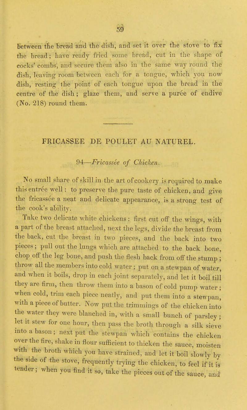 Si between tbe bread and tbe dish, and set it over the stove to fix the bread; have ready fried some bread, cut in the shape of cocks' combs, and secure them also in the same way round the dish, leaving- room between each for a tongue, which you now dish, resting Ihe point of each tongue upon the bread in the centre of the dish; glaze them, and serve a puree of endive (No. 218) round them. FRICASSEE DE POULET AU NATUREL. 94—Fricassee of Chicken. No small share of skill in the art of cookery is required to make this entree well: to preserve the pure taste of chicken, and give the fricassee a neat and delicate aijpearance, is a strong test of the cook's ability. Take two delicate white chickens : first cut ofi the wings, with a part of the breast attached, next the legs, divide the breast from the back, cut the breast in two pieces, and the back into two pieces; pull out the lungs which are attached to the back bone, chap off the leg bone, and push the flesh back from off the stump ; throw all the members into cold water; put on a stewpan of water, and when it boils, drop in each joint separately, and let it boil till they are firm, then throw them into a bason of cold pump water ; when cold, trim each piece neatly, and put them into a stewpanj with a piece of butter. Now put the trimmings of the chicken into the water they were blanched in, with a small bunch of parsley ; let it stew for one hour, then pass the broth through a silk sieve into a bason; next put the stewpan which contains the chicken oyer the fire, shake in flour sufficient to thicken the sauce, moisten with the broth which you have strained, and let it boil slowly by the side of ihe stove, frequently trying the chicken, to feel if it is tender; when you find it so, take the pieces out of the sauce, and