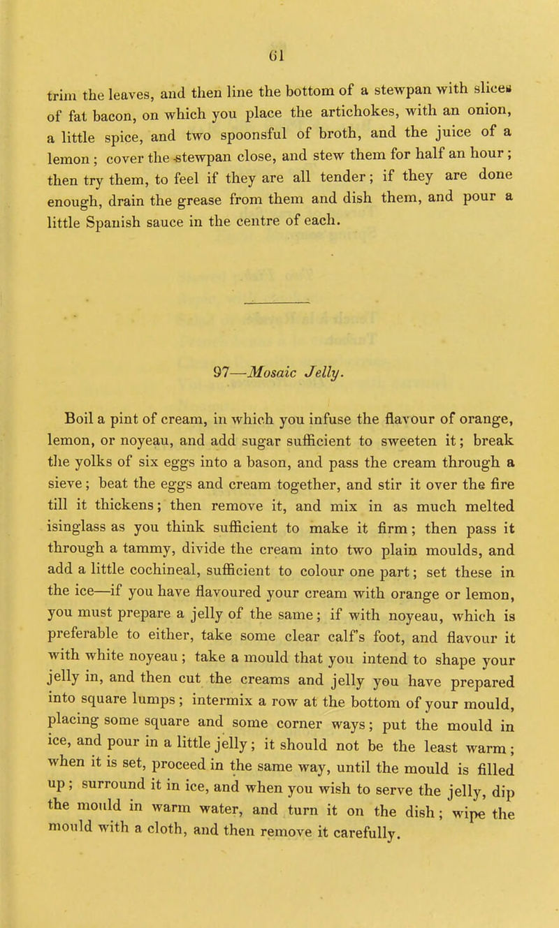 trim the leaves, and then Ihie the bottom of a stewpan with slices of fat bacon, on which you place the artichokes, with an onion, a little spice, and two spoonsful of broth, and the juice of a lemon ; cover the stewpan close, and stew them for half an hour; then try them, to feel if they are all tender; if they are done enough, drain the grease from them and dish them, and pour a little Spanish sauce in the centre of each. 97—Mosaic Jelly. Boil a pint of cream, in which you infuse the flavour of orange, lemon, or noyeau, and add sugar sufficient to sweeten it; break tlie yolks of six eggs into a bason, and pass the cream through a sieve; beat the eggs and cream together, and stir it over the fire till it thickens; then remove it, and mix in as much melted isinglass as you think sufficient to make it firm; then pass it through a tammy, divide the cream into two plain moulds, and add a little cochineal, sufficient to colour one part; set these in the ice—if you have flavoured your cream with orange or lemon, you must prepare a jelly of the same; if with noyeau, which is preferable to either, take some clear calf's foot, and flavour it with white noyeau ; take a mould that you intend to shape your jelly in, and then cut the creams and jelly you have prepared into square lumps; intermix a row at the bottom of your mould, placing some square and some corner ways; put the mould in ice, and pour in a little jelly; it should not be the least warm ; when it is set, proceed in the same way, until the mould is filled up; surround it in ice, and when you wish to serve the jelly, dip the mould in warm water, and turn it on the dish; wipe' the mould with a cloth, and then remove it carefully.
