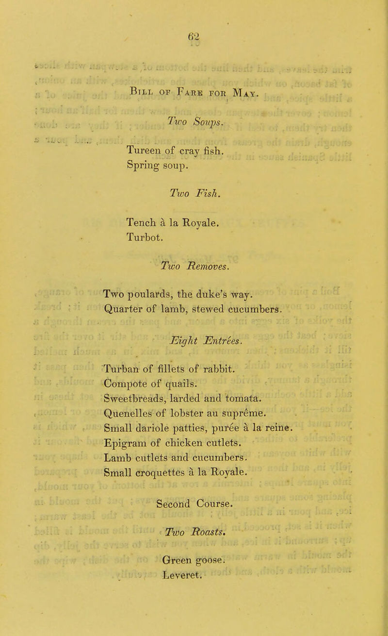 Bill of Fare for May. Two Soups. Tureen of cray fish. Spring soup. Two Fish. Tench a la Royale. Turbot. Two Removes. Two poulards, the duke's way. Quarter of lamb, stewed cucumber3. Eight Entrees. Turban of fillets of rabbit. Compote of qxiails. Sweetbreads, larded and tomata. Quenelles of lobster au supreme. Small dariole patties, puree a la reine. Epigram of chicken cutlets. Lamb cutlets and cucumbers. Small croquettes a la Royale. Second Course. Two Roasts. Green goose. Leveret.