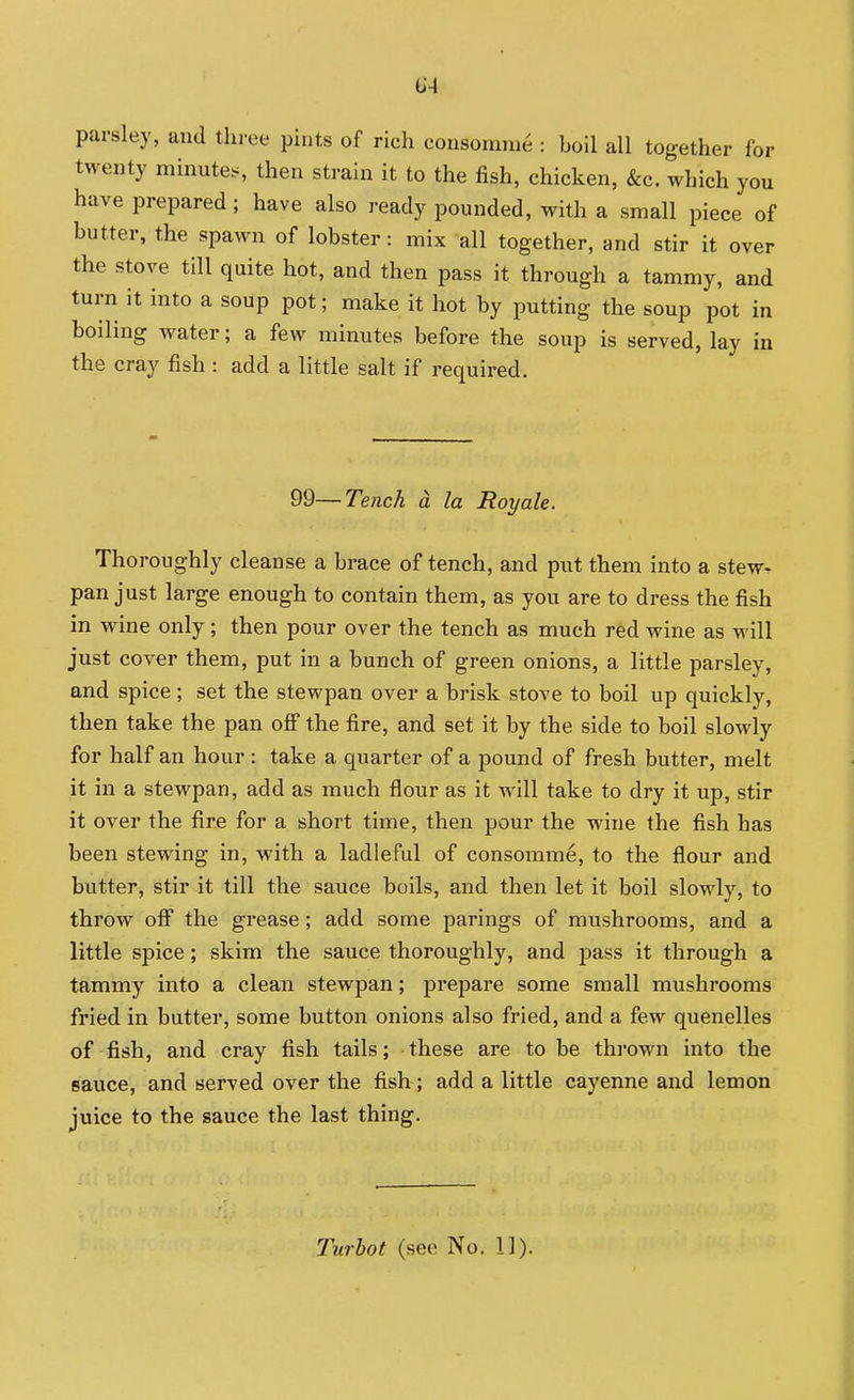 parsley, and three pints of rich consomme : boil all together for twenty minute.s then strain it to the fish, chicken, &c. which you have prepared; have also ready pounded, with a small piece of butter, the spawn of lobster: mix all together, and stir it over the stove till quite hot, and then pass it through a tammy, and turn it into a soup pot; make it hot by putting the soup pot in boiling water; a few minutes before the soup is served, lay in the Cray fish : add a little salt if required. 99—Tench d la Royale. Thoroughly cleanse a brace of tench, and put them into a stew, pan just large enough to contain them, as you are to dress the fish in wine only ; then pour over the tench as much red wine as will just cover them, put in a bunch of green onions, a little parsley, and spice; set the stewpan over a brisk stove to boil up quickly, then take the pan off the fire, and set it by the side to boil slowly for half an hour: take a quarter of a pound of fresh butter, melt it in a stewpan, add as much flour as it will take to dry it up, stir it over the fire for a short time, then pour the wine the fish has been stewing in, with a ladleful of consomme, to the flour and butter, stir it till the sauce boils, and then let it boil slowly, to throw off the grease; add some parings of mushrooms, and a little spice; skim the sauce thoroughly, and pass it through a tammy into a clean stewpan; prepare some small mushrooms fried in butter, some button onions also fried, and a few quenelles of fish, and cray fish tails; these are to be thrown into the sauce, and served over the fish ; add a little cayenne and lemon juice to the sauce the last thing. Turhot (see No. 11).