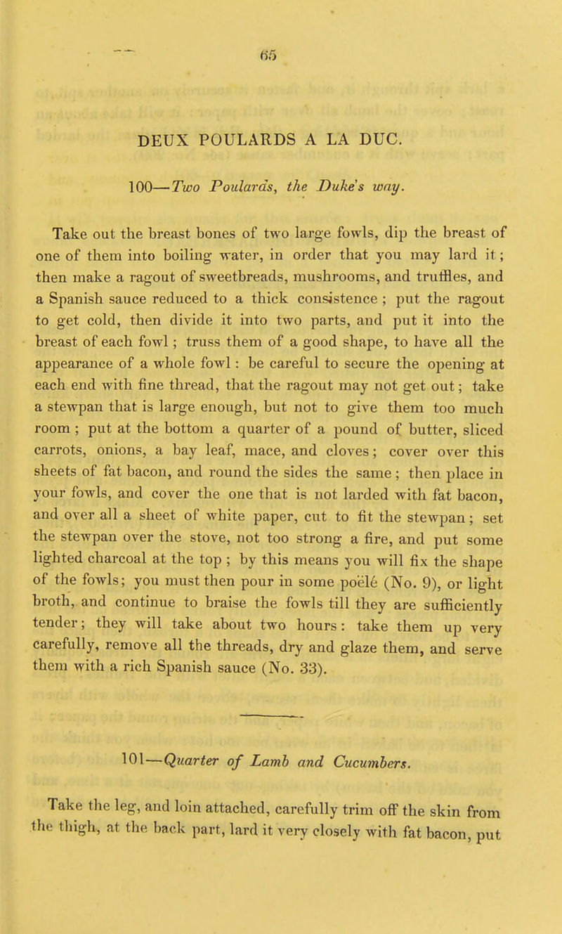 DEUX POULARDS A LA DUG. 100—Two Poulards, the Dukes way. Take out the breast bones of two large fowls, dip the breast of one of them into boiling water, in order that you may lard it; then make a ragout of sweetbreads, mushrooms, and truffles, and a Spanish sauce reduced to a thick consistence ; put the ragout to get cold, then divide it into two parts, and put it into the breast of each fowl; truss them of a good shape, to have all the appearance of a whole fowl: be careful to secure the opening at each end with fine thread, that the ragout may not get out; take a stewpan that is large enough, but not to give them too much room ; put at the bottom a quarter of a pound of butter, sliced carrots, onions, a bay leaf, mace, and cloves; cover over this sheets of fat bacon, and round the sides the same ; then place in your fowls, and cover the one that is not larded with fat bacon, and over all a sheet of white paper, cut to fit the stewpan; set the stewpan over the stove, not too strong a fire, and put some lighted charcoal at the top ; by this means you will fix the shape of the fowls; you must then pour in some poel6 (No. 9), or light broth, and continue to braise the fowls till they are sufficiently tender; they will take about two hours: take them up very carefully, remove all the threads, dry and glaze them, and serve them with a rich Spanish sauce (No. 33). 101—Quarter of Lamb and Cucumbers. Take the leg, and loin attached, carefully trim off the skin from e thigh, at the back part, lard it very closely with fat bacon, put