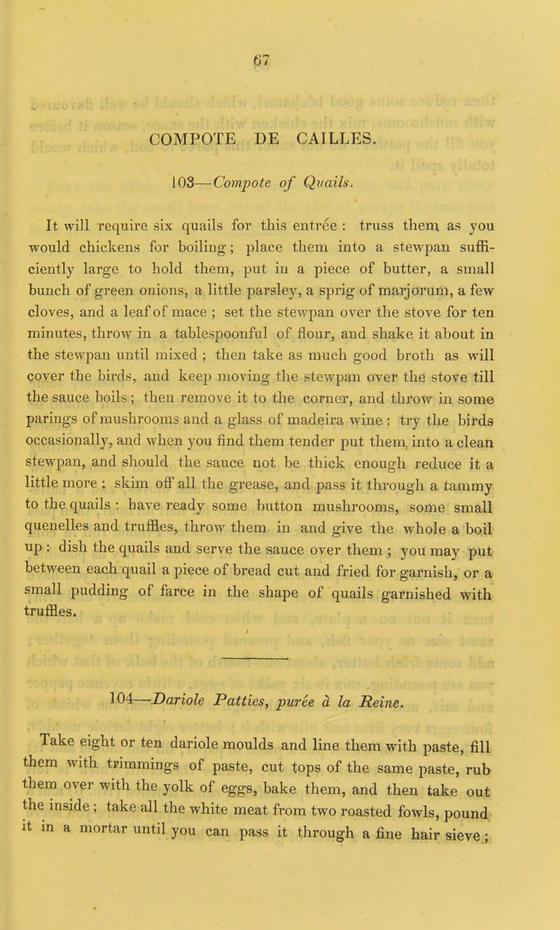COMPOTE DE CAILLES. 103—Compote of Quails. It will require six quails for this entree : truss them as you would chickens for boiling; place them into a stewpan suffi- ciently large to hold them, put in a piece of butter, a small bunch of green onions, a little parsley, a sprig of marjorum, a few cloves, and a leaf of mace ; set the stewpan over the stove for ten minutes, throw in a tablespoonful of flour, and shake it about in the stewpan until mixed ; then take as much good broth as will goyer the birds, and keep moving the stewpan over the stove till the sauce boils; then remove it to the corner, and throtv in some parings of mushrooms and a glass of madeira wine : try the birds occasionally, and when you find them tender put them, into a clean stewpan, and should the sauce not be thick enough reduce it a little more ; skim off all the grease, and pass it through a tammy to the quails : have ready some button mushrooms, some small quenelles and truffles, throw them in and give the whole a boil up : dish the quails and serve the sauce over them ; you may put- between each quail a piece of bread cut and fried for garnish, or a small pudding of farce in the shape of quails garnished with truffles. 104—JDariole Patties, puree a la Heine. Take eight or ten dariole moulds and line them with paste, fill them with trimmings of paste, cut tops of the same paste, rub them over with the yolk of eggs, bake them, and then take out the inside ; take all the white meat from two roasted fowls, pound it in a mortar until you can pass it through a fine hair sieve ;.