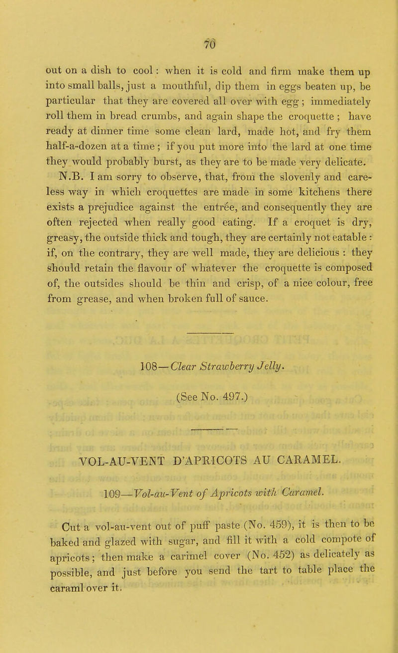 out on a dish to cool: when it is cold and firm make them up into small balls, just a mouthful, dip them in eggs beaten up, be particular that they are covered all over with egg; immediately roll them in bread crumbs, and again shape the croquette ; have ready at dinner time some clean lard, made hot, and fry them half-a-dozen at a time ; if you put more into the lard at one time they would probably burst, as they are to be made very delicate. N.B. I am sorry to observe, that, from the slovenly and care- less way in which croquettes are made in some kitchens there exists a prejudice against the entree, and consequently they are often rejected when really good eating. If a croquet is dry, greasy, the outside thick and tough, they are certainly not eatable : if, on the contrary, they are well made, they are delicious : they should retain the flavour of whatever the croquette is composed of, the outsides should be thin and crisp, of a nice colour, free from grease, and when broken full of sauce. 108—Clear Strawberry Jelly. (See No. 497.) VOL-AU-VENT D'APRICOTS AU CARAMEL. 109—Vol-au-Vent of Apricots with Caramel. Cut a vol-au-vent out of puff paste (No. 459), it is then to bo baked and glazed with sugar, and fill it with a cold compote of | apricots; then make a carimel cover (No. 452) as delicately as possible, and just before you send the tart to table place the caraml over it.
