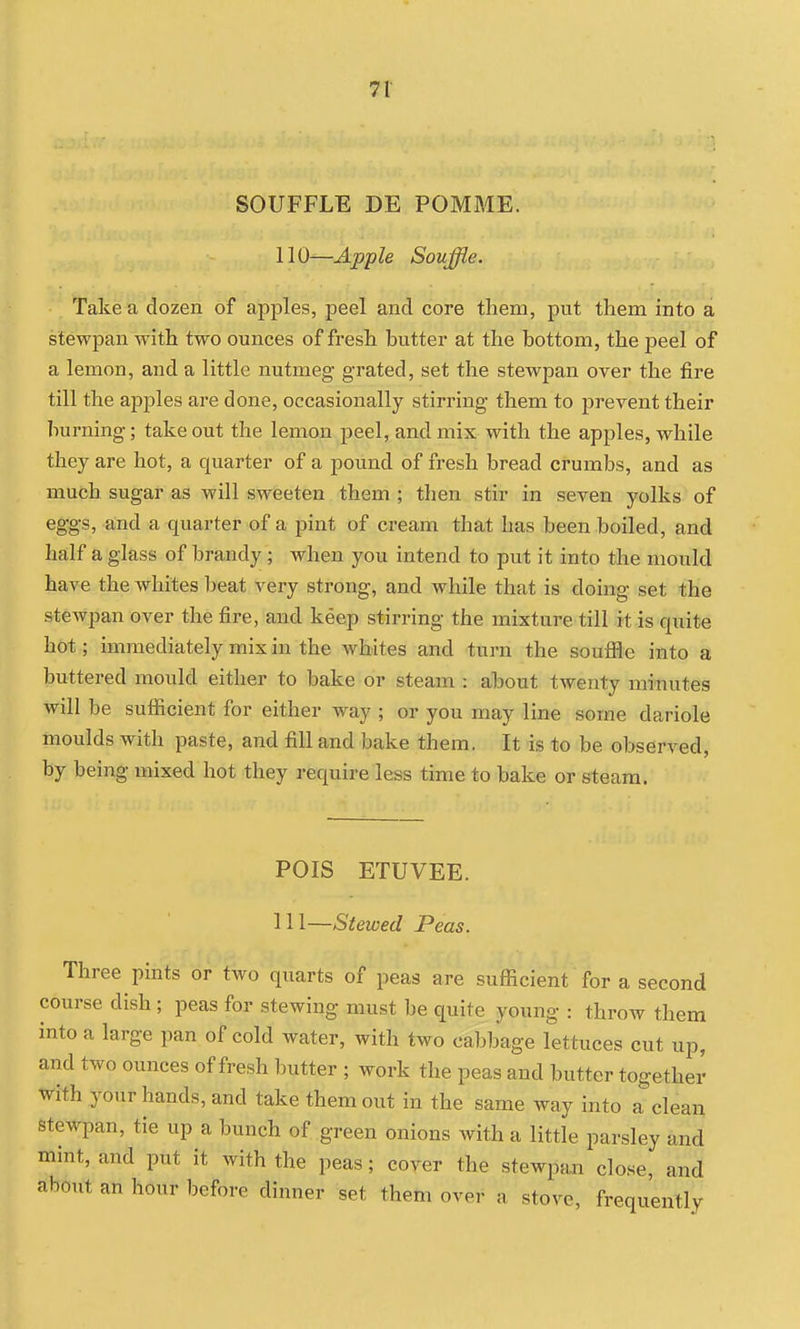 SOUFFLE DE POMME. 110—Apple Souffle. Take a dozen of apples, peel and core them, put them into a stewpan with two ounces of fresh butter at the bottom, the peel of a lemon, and a little nutmeg grated, set the stewpan over the fire till the apples are done, occasionally stirring them to prevent their burning; take out the lemon peel, and mix with the apples, while they are hot, a quarter of a pound of fresh bread crumbs, and as much sugar as will sweeten them ; then stir in seven yolks of eggs, and a quarter of a pint of cream that has been boiled, and half a glass of brandy ; when you intend to put it into the mould have the whites beat very strong, and while that is doing set the stewpan over the fire, and keep stirring the mixture till it is quite hot; immediately mix in the whites and turn the soufHe into a buttered mould either to bake or steam : about twenty minutes will be sufficient for either way ; or you may line some dariole moulds with paste, and fill and bake them. It is to be observed, by being mixed hot they require less time to bake or steam. POIS ETUVEE. 111—Stewed Peas. Three pints or two quarts of peas are sufficient for a second course dish ; peas for stewing must be quite young : throw them into a large pan of cold water, with two cabbage lettuces cut up, and two ounces of fresh butter ; work the peas and butter together With your hands, and take them out in the same way into a clean stewpan, tie up a bunch of green onions with a little parsley and mint, and put it with the peas; cover the stewpan close, and about an hour before dinner set them over a stove, frequently
