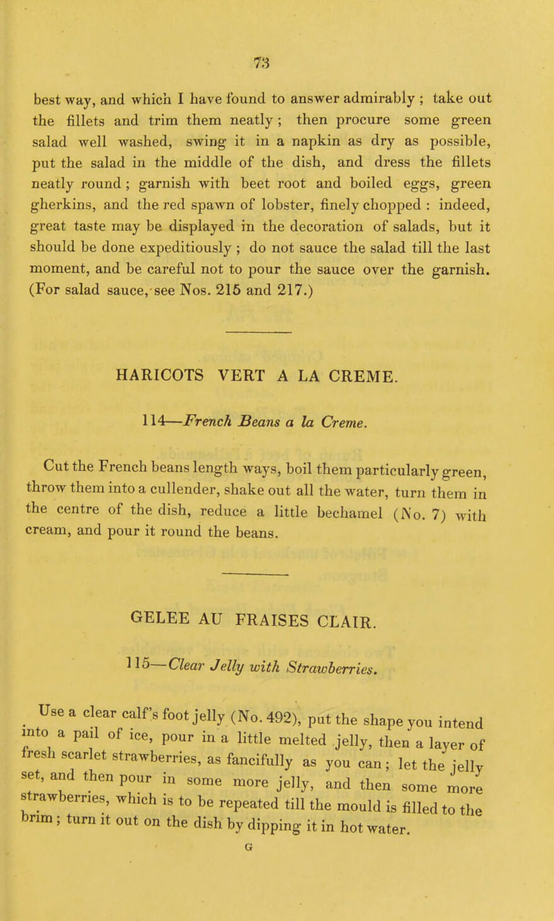 best way, and which I have found to answer admirably ; take out the fillets and trim them neatly ; then procure some green salad well washed, swing it in a napkin as dry as possible, put the salad in the middle of the dish, and dress the fillets neatly round ; garnish with beet root and boiled eggs, green gherkins, and the red spawn of lobster, finely chopped : indeed, great taste may be displayed in the decoration of salads, but it should be done expeditiously ; do not sauce the salad till the last moment, and be careful not to pour the sauce over the garnish. (For salad sauce,-see Nos. 216 and 217.) HARICOTS VERT A LA CREME. 114—French Beans a la Creme. Cut the French beans length ways, boil them particularly green, throw them into a cullender, shake out all the water, turn them in the centre of the dish, reduce a little bechamel (No. 7) with cream, and pour it round the beans. GELEE AU FRAISES CLAIR. 115~ Clear Jelly with Strawberries. Use a clear calf's foot jelly (No. 492), put the shape you intend into a pail of ice, pour in a little melted jelly, then a layer of fresh scarlet strawberries, as fancifully as you can; let the jelly set, and then pour in some more jelly, and then some more strawbernes, which is to be repeated till the mould is filled to the brim ; turn it out on the dish by dipping it in hot water. G