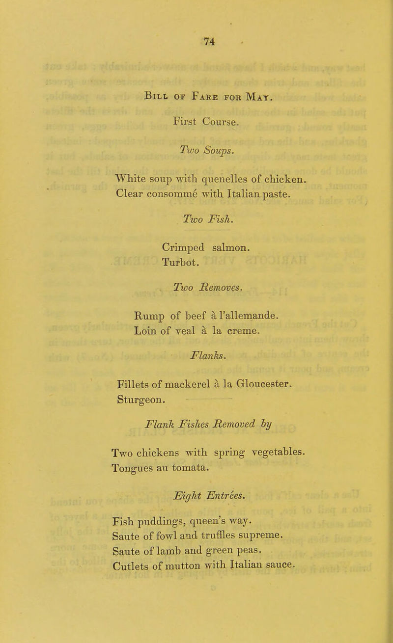 Bill of Fare for Mat. First Course. Two Soups. White soup with quenelles of chicken. Clear consomme with Italian paste. Two Fish. Crimped salmon. Turbot. Two Removes, Rump of beef ^ I'allemande. Loin of veal k la creme. Flanks. Fillets of mackerel a la Gloucester. Sturgeon. Flank Fishes Removed by Two chickens with spring vegetables. Tongues au tomata. Eight Entrees. Fish puddings, queen's way. Saute of fowl and truffles supreme. Saute of lamb and green peas. Cutlets of mutton with Jtalian sauce.