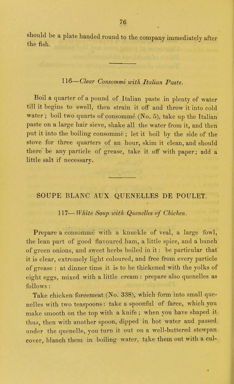 should be a plate handed round to the company immediately after the fish. 116—Clear Consomme with Italian Paste. Boil a quarter of a pound of Italian paste in plenty of water till it begins to swell, then strain it off and throw it into cold water ; boil two quarts of consomme (No. 5), take up the Italian paste on a large hair sieve, shake all the water from it, and then put it into the boiling consomme ; let it boil by the side of the stove for three quarters of an hour, skim it clean, and should there be any particle of grease, take it oflF with paper; add a little salt if necessary. SOUPE BLANC AUX QUENELLES DE POULET. 117—White Soup with Quenelles of Chicken. Prepare a consomme with a knuckle of veal, a large fowl, the lean part of good flavoured ham, a little spice, and a bunch of green onions, and sweet herbs boiled in it: be particular that it is clear, extremely light coloured, and free from every particle of grease : at dinner time it is to be thickened with the yolks of eight eggs, mixed with a little cream : prepare also quenelles as follows : Take chicken forcemeat (No. 338), which form into small que- nelles with two teaspoons : take a spoonful of farce, which you make smooth on the top with a knife ; when you have shaped it thus, then with another spoon, dipped in hot water and passed imder the quenelle, you turn it out on a well-buttered stewpan cover, blanch them in boiling water, take them out with a cul-
