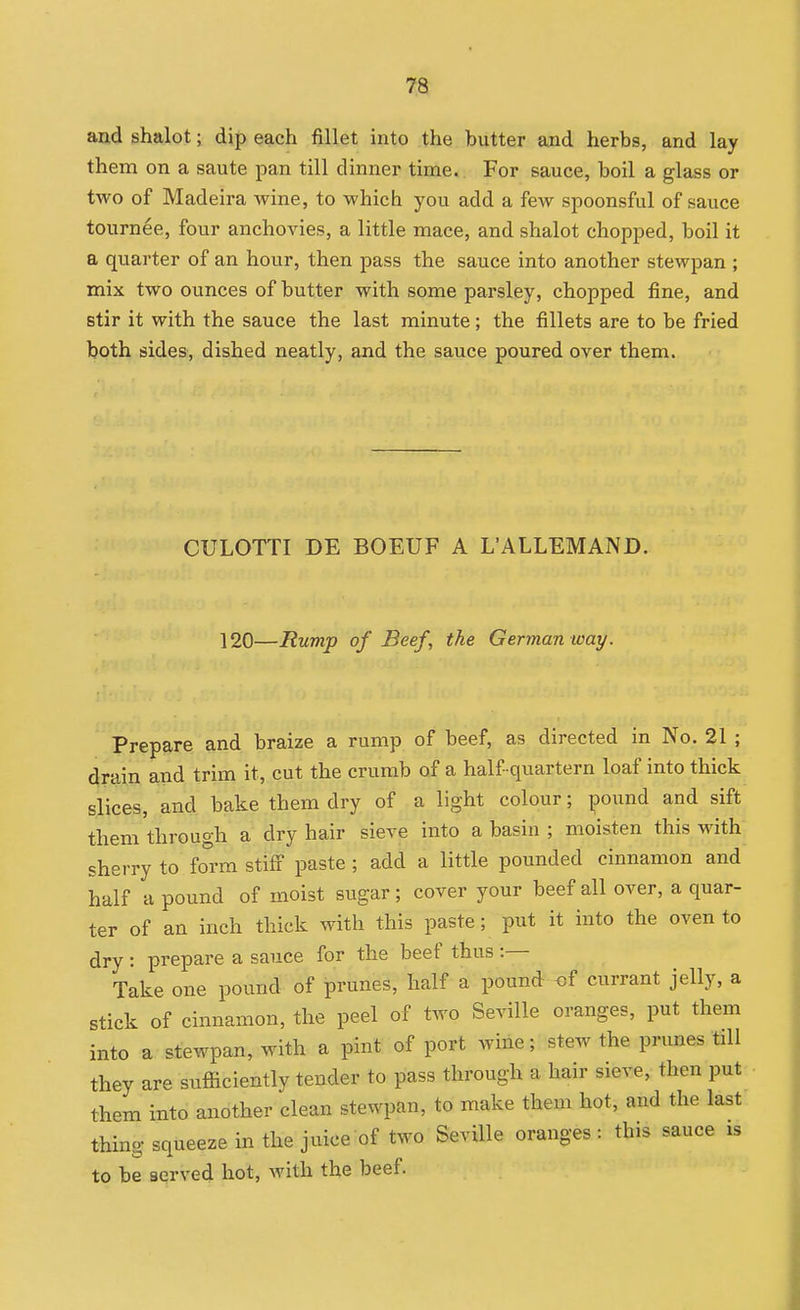 and shalot; dip each fillet into the butter and herbs, and lay them on a saute pan till dinner time. For sauce, boil a glass or two of Madeira wine, to which you add a few spoonsful of sauce tournee, four anchovies, a little mace, and shalot chopped, boil it a quarter of an hour, then pass the sauce into another stewpan ; mix two ounces of butter with some parsley, chopped fine, and stir it with the sauce the last minute; the fillets are to be fried both sides, dished neatly, and the sauce poured over them. CULOTTI DE BOEUF A L'ALLEMAND. 120—Rump of Beef, the German way. Prepare and braize a rump of beef, as directed in No. 21 ; drain and trim it, cut the crumb of a half quartern loaf into thick s,lices, and bake them dry of a light colour; pound and sift them through a dry hair sieve into a basin ; moisten this with sherry to form stiff paste ; add a little pounded cinnamon and half a pound of moist sugar; cover your beef all over, a quar- ter of an inch thick with this paste; put it into the oven to dry : prepare a sauce for the beef thus :— Take one pound of prunes, half a pound of currant jelly, a stick of cinnamon, the peel of two Seville oranges, put them into a stewpan, with a pint of port wine; stew the prunes till they are sufficiently tender to pass through a hair sieve, then put them into another clean stewpan, to make them hot, and the last thing squeeze in the juice of two Seville oranges : this sauce is to be served hot, with the beef.