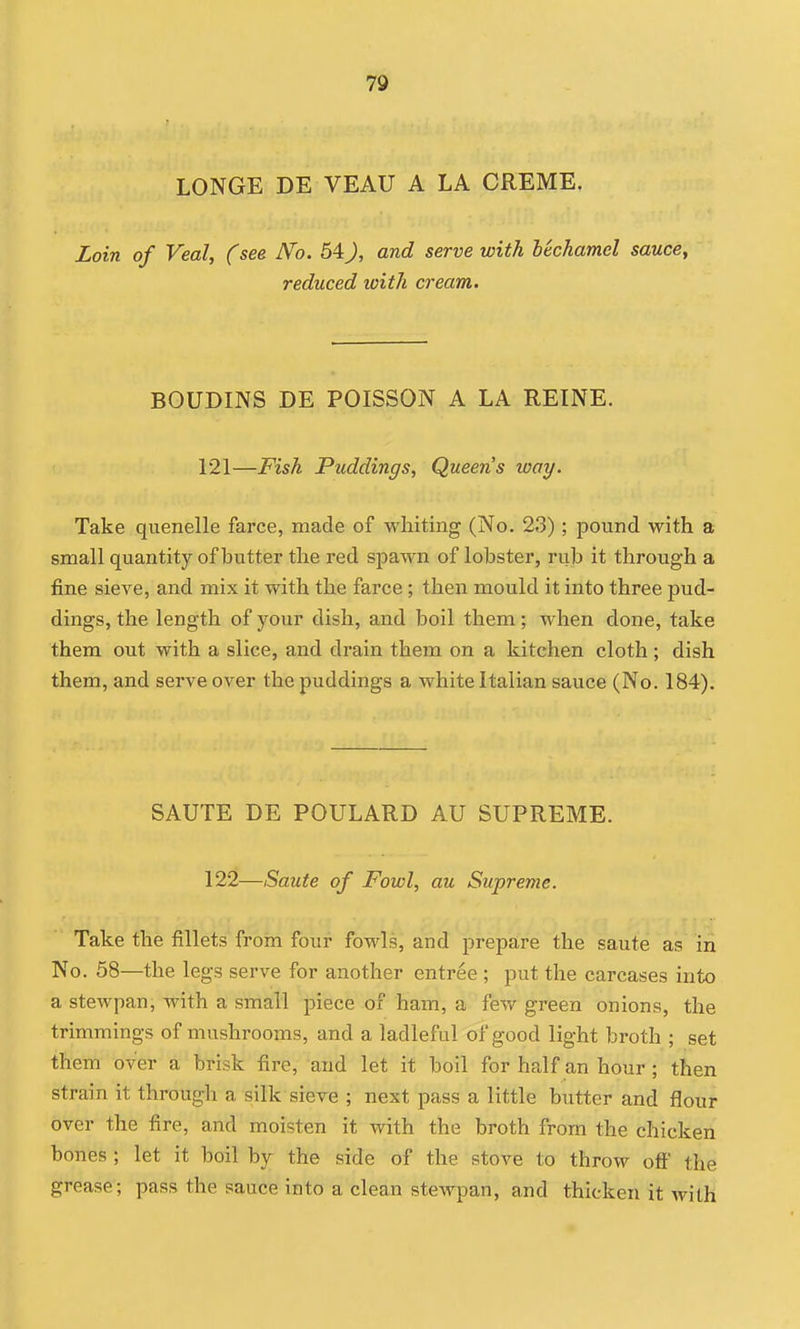 LONGE DE VEAU A LA CREME. Loin of Veal, (see No. 54), and serve with bechamel sauce, reduced loith cream. BOUDINS DE POISSON A LA REINE. 121—Fish Puddings, Queens way. Take quenelle farce, made of whiting (No. 23) ; pound with a small quantity of butter the red spawn of lobster, rub it through a fine sieve, and mix it with the farce ; then mould it into three pud- dings, the length of your dish, and boil them; when done, take them out with a slice, and drain them on a kitchen cloth ; dish them, and serve over the puddings a white Italian sauce (No. 184). SAUTE DE POULARD AU SUPREME. 122—Saute of Fowl, au Supreme. Take the fillets from four fowls, and prepare the saute as iri No. 58—the legs serve for another entree ; put the carcases into a stewpan, with a small piece of ham, a few green onions, the trimmings of mushrooms, and a ladleful of good light broth ; set them over a brisk fire, and let it boil for half an hour; then strain it through a silk sieve ; next pass a little butter and flour over the fire, and moisten it with the broth from the chicken bones ; let it boil by the side of the stove to throw ofi' the grease; pass the sauce into a clean stewpan, and thicken it with