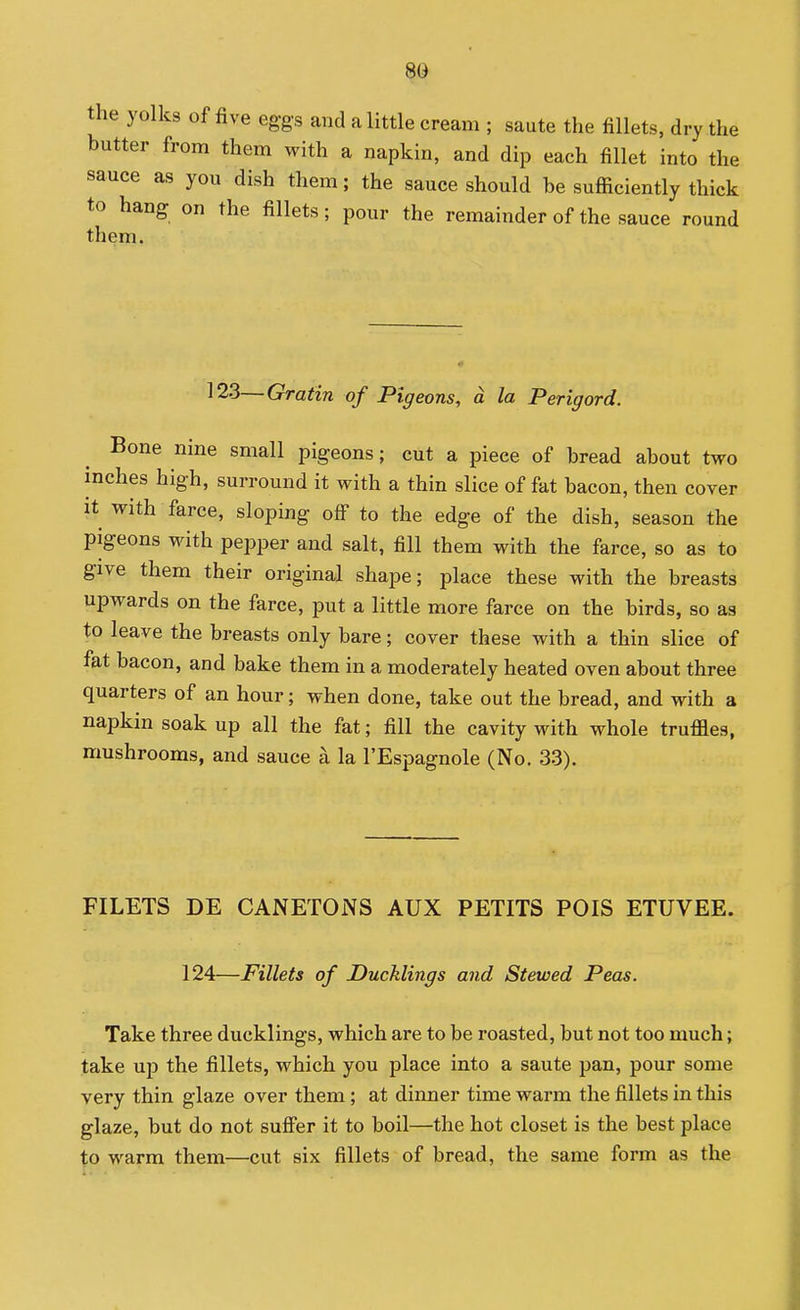the yolks of five eggs and a little cream ; saute the fillets, dry the butter from them with a napkin, and dip each fillet into the sauce as you dish them; the sauce should be suflaciently thick to hang on the fillets; pour the remainder of the sauce round them. 123—Gratin of Pigeons, a la Perigord. Bone nine small pigeons; cut a piece of bread about two inches high, surround it with a thin slice of fat bacon, then cover it with farce, sloping off to the edge of the dish, season the pigeons with pepper and salt, fill them with the farce, so as to give them their original shape; place these with the breasts upwards on the farce, put a little more farce on the birds, so as to leave the breasts only bare; cover these with a thin slice of fat bacon, and bake them in a moderately heated oven about three quarters of an hour; when done, take out the bread, and with a napkin soak up all the fat; fill the cavity with whole truffles, mushrooms, and sauce a la I'Espagnole (No. 33). FILETS DE CANETONS AUX PETITS POIS ETUVEE. 124—Fillets of Ducklings and Stewed Peas. Take three ducklings, which are to be roasted, but not too much; take up the fillets, which you place into a saute pan, pour some very thin glaze over them; at dinner time warm the fillets in this glaze, but do not suffer it to boil—the hot closet is the best place to warm them—cut six fillets of bread, the same form as the