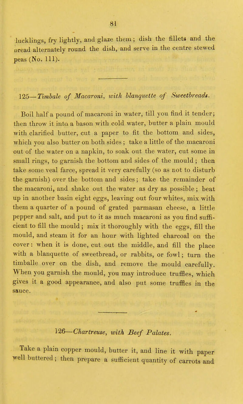 lucklings, fry lightly, and glaze tliem; dish the fillets and the oread alternately round the dish, and serve in the centre stewed peas (No. 111). 125—Timbale of Macaroni, with hlanquette of Sweetbreads. Boil half a pound of macaroni in water, till you find it tender; then throw it into a bason with cold water, butter a plain mould with clarified butter, cut a paper to fit the bottom and sides, which you also butter on both sides ; take a little of the macaroni out of the water on a napkin, to soak out the water, cut some in small rings, to garnish the bottom and sides of the mould; then take some veal farce, spread it very carefully (so as not to disturb the garnish) over the bottom and sides; take the remainder of the macaroni, and shake out the water as dry as possible; beat up in another basin eight eggs, leaving out four whites, mix with them a quarter of a pound of grated parmasan cheese, a little pepper and salt, and put to it as much macaroni as you find suffi- cient to fill the mould ; mix it thoroughly with the eggs, fill the mould, and steam it for an hour with lighted charcoal on the cover: when it is done, cut out the middle, and fill the place with a hlanquette of sweetbread, or rabbits, or fowl; turn the timballe over on the dish, and remove the mould carefully. When you garnish the mould, you may introduce trufiles, which gives it a good appearance, and also put some trufl[les in the sauce. 126—Chartreuse, with Beef Palates. Take a jjlain copper mould, butter it, and line it with paper well buttered; then prepare a suflScient quantity of carrots and