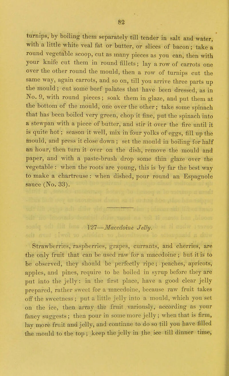 turnips, by boiling them separately till tender in salt and water, with a little white veal fat or butter, or slices of bacon; take a round vegetable scoop, cut as many pieces as you can, then with your knife cut them in round fillets; lay a row of carrots one over the other round the mould, then a row of turnips cut the same way, again carrots, and so on, till you arrive three parts up the mould; cut some beef palates that have been dressed, as in No. 9, with round pieces; soak them in glaze, and put them at the bottom of the mould, one over the other; take some spinach that has been boiled very green, chop it fine, put the spinach into a stewpan with a piece of butter, and stir it over the fire until it is quite hot; season it well, mix in four yolks of eggs, fill up the mould, and press it close down; set the mould in boiling for half an hour, then turn it over on the dish, remove the mould and paper, and with a paste-brush drop some thin glaze over the vegetable : when the roots are young, this is by far the best way to make a chartreuse: when dished, pour round an Espagnole sauce (No. 33). 127—Macedoine Jelly. Strawberries, raspberries, grapes, currants, and cherries, are the only fruit that can be used raAv for a macedoine ; but it is to be observed, they should be perfectly ripe; peaches, apricots, apples, and pines, require to be boiled in syrup before they are put into the jelly: in the first place, have a good clear jelly prepared, rather sweet for a macedoine, because raw fruit takes off the sweetness ; put a little jelly into a mould, which you set on the ice, then array the fruit variously, according as your fancy suggests ; then pour in some more jelly; when that is firm, lay more fruit and jelly, and continue to do so till you have filled the mould to the top ; keep the jelly in the. ice till dinner timej