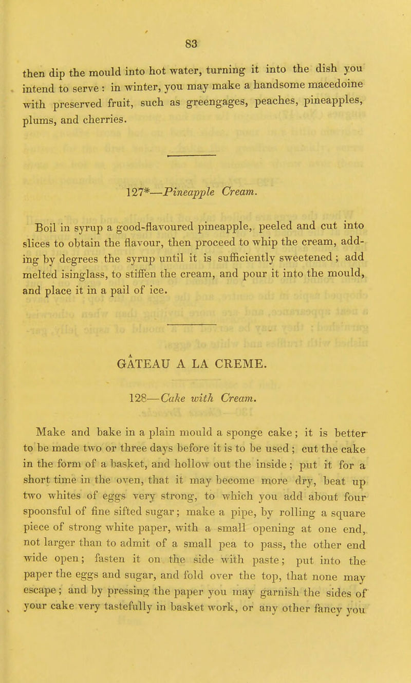 then dip the mould into hot water, turning it into the dish you intend to serve : in winter, you may make a handsome macedoine with preserved fruit, such as greengages, peaches, pineapples, plums, and cherries. 127*—Pineapple Cream. Boil in syrup a good-flavoured pineapple, peeled and cut into slices to obtain the flavour, then proceed to whip the cream, add- ing by degrees the syrup until it is sufiiciently sweetened; add melted isinglass, to stifien the cream, and pour it into the mould, and place it in a pail of ice. GATEAU A LA CREME. 128—Cake with Cream. Make and bake in a plain mould a sponge cake; it is better- to be made two or three days before it is to be used ; cut the cake in the form of a basket, and hollow out the inside; put it for a short time in the oven, that it may become more dry, beat up two whites of eggs very strong, to which you add about four spoonsful of fine sifted sugar; make a pipe, by rolling a square piece of strong white paper, with a small opening at one end,, not larger than to admit of a small pea to pass, the other end wide open; fasten it on the side with paste; put into the paper the eggs and sugar, and fold over the top, that none may escape; and by pressing the paper you may garnish the sides of ^ your cake very tastefully in basket work, or any other fancy you