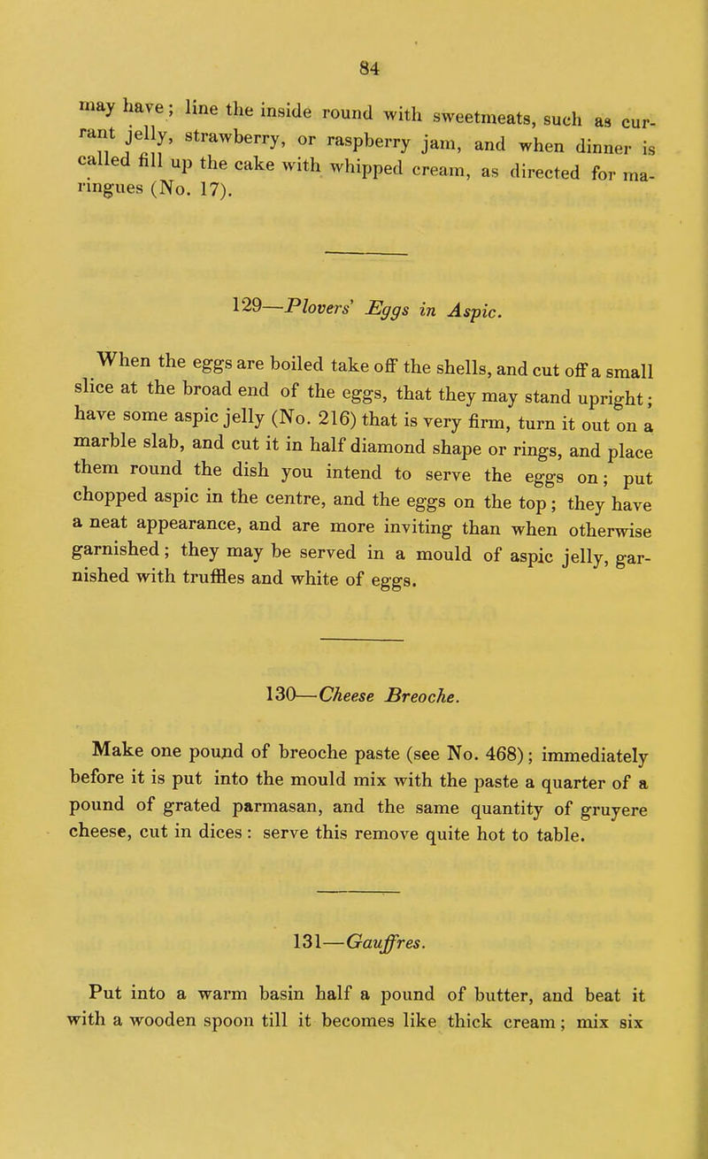 may have; line the inside round with sweetmeats, such as cur- rant jelly, strawberry, or raspberry jam, and when dinner is called fill up the cake with whipped cream, as directed for ma- rmgues (No. 17). 129—Plovers Eggs in Aspic. When the eggs are boiled take off the shells, and cut off a small slice at the broad end of the eggs, that they may stand upright; have some aspic jelly (No. 216) that is very firm, turn it out on a marble slab, and cut it in half diamond shape or rings, and place them round the dish you intend to serve the eggs on; put chopped aspic in the centre, and the eggs on the top; they have a neat appearance, and are more inviting than when otherwise garnished; they may be served in a mould of aspic jelly, gar- nished with truffles and white of eggs. 130—Cheese Breoche. Make one poujid of breoche paste (see No. 468); immediately before it is put into the mould mix with the paste a quarter of a pound of grated parmasan, and the same quantity of gruyere cheese, cut in dices : serve this remove quite hot to table. 131—Gauffres. Put into a warm basin half a pound of butter, and beat it with a wooden spoon till it becomes like thick cream; mix six