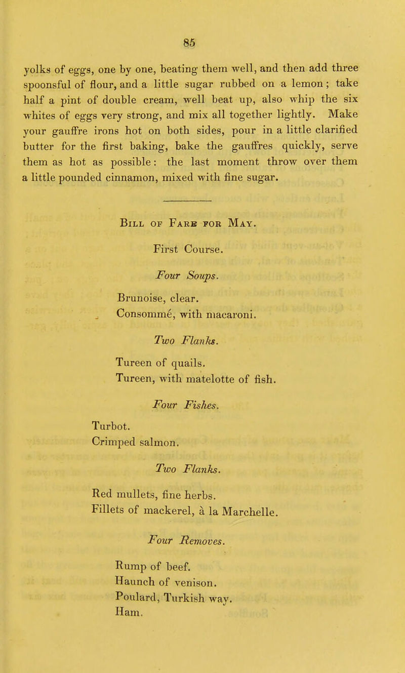 yolks of eggs, one by one, beating them well, and then add three spoonsful of flour, and a little sugar rubbed on a lemon; take half a pint of double cream, well beat up, also whip the six whites of eggs very strong, and mix all together lightly. Make your gauffre irons hot on both sides, pour in a little clarified butter for the first baking, bake the gauffres quickly, serve them as hot as possible: the last moment throw over them a little pounded cinnamon, mixed with fine sugar. Bill of Fare for May. First Course. Four Soups. Brunoise, clear. Consomme, with macaroni. Two Flanks. Tureen of quails. Tureen, with matelotte of fish. Four Fishes. Turbot. Crimped salmon. Two Flanks. Red mullets, fine herbs. Fillets of mackerel, a la Marchelle. Four Removes. Rump of beef. Haunch of venison. Poulard, Turkish way. Ham.