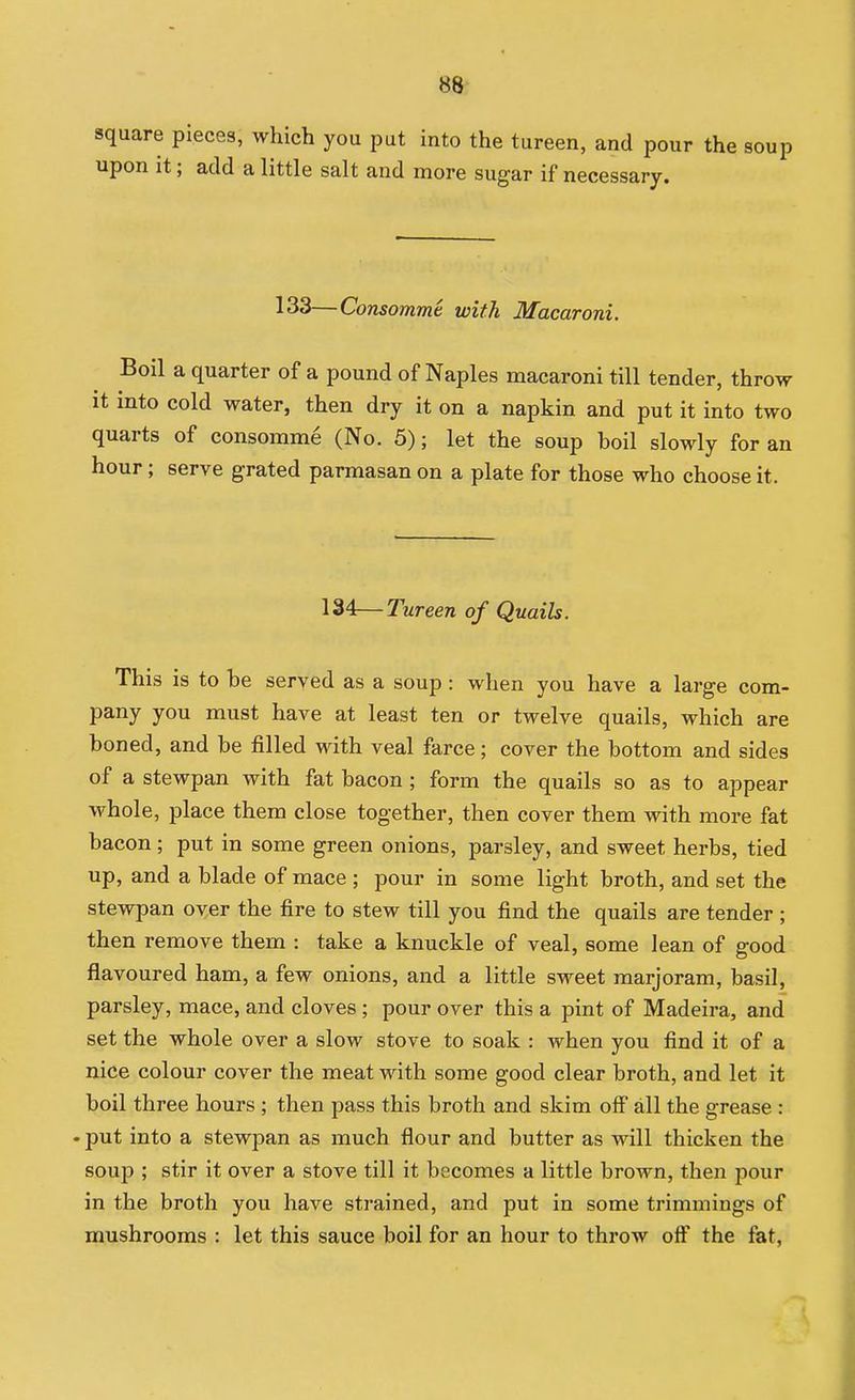 square pieces, which you put into the tureen, and pour the soup upon it; add a little salt and more sugar if necessary. 133—Consomme with Macaroni. Boil a quarter of a pound of Naples macaroni till tender, throw it into cold water, then dry it on a napkin and put it into two quarts of consomme (No. 5); let the soup boil slowly for an hour; serve grated parmasan on a plate for those who choose it. 134—Tureen of Quails. This is to be served as a soup: when you have a large com- pany you must have at least ten or twelve quails, which are boned, and be filled with veal farce; cover the bottom and sides of a stewpan with fat bacon ; form the quails so as to appear whole, place them close together, then cover them with more fat bacon; put in some green onions, parsley, and sweet herbs, tied up, and a blade of mace ; pour in some light broth, and set the stevrpan oyer the fire to stew till you find the quails are tender ; then remove them : take a knuckle of veal, some lean of good flavoured ham, a few onions, and a little sweet marjoram, basil, parsley, mace, and cloves ; pour over this a pint of Madeira, and set the whole over a slow stove to soak : when you find it of a nice colour cover the meat with some good clear broth, and let it boil three hours ; then pass this broth and skim off all the grease : • put into a stewpan as much flour and butter as will thicken the soup ; stir it over a stove till it becomes a little brown, then pour in the broth you have strained, and put in some trimmings of mushrooms : let this sauce boil for an hour to throw off the fat.