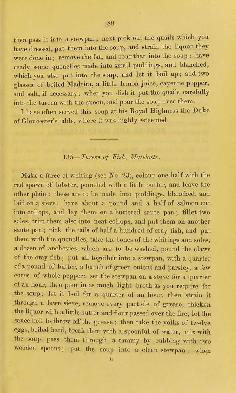 then pass it into a stewpan; next pick out the quails which you have dressed, put them into the soup, and strain the liquor they were done in ; remove the fat, and pour that into the soup : have ready some quenelles made into small puddings, and blanched, which you also put into the soup, and let it boil up; add two glasses of boiled Madeira, a little lemon juice, cayenne pepper, and salt, if necessary; when you dish it put the quails carefully into the tureen with the spoon, and pour the soup over them. I have often served this soup at his Royal Highness the Duke of Gloucester's table, where it was highly esteemed. 135—Tureen of Fish, Matelotte. Make a farce of whiting (see No. 23), colour one half with the red spawn of lobster, pounded with a little butter, and leave the other plain : these are to be made into puddings, blanched, and laid on a sieve; have about a pound and a half of salmon cut into collops, and lay them on a buttered saute pan; fillet two soles, trim them also into neat collops, and put them on another saute pan; pick the tails of half a hundred of cray fish, and put them with the quenelles, take the bones of the whitings and soles, a dozen of anchovies, which are to be washed, pound the claws of the Cray fish; put all together into a stewpan, with a quarter of a pound of butter, a bunch of green onions and parsley, a few corns of whole pepper: set the stewpan on a stove for a quarter of an hour, then pour in as much light broth as you require for the soup; let it boil for a quarter of an hour, then strain it through a lawn sieve, remove every particle of grease, thicken the liquor with a little butter and flour passed over the fire, let the sauce boil to throw off the grease ; then take the yolks of twelve eggs, boiled hard, break them with a spoonful of water, mix with the soup, pass them through a tammy by rubbing with two wooden spoons; put the soup into a clean stewpan: when H