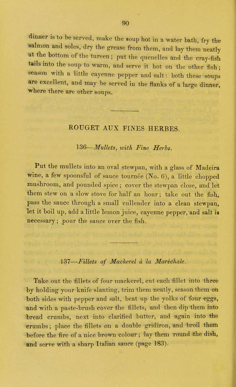 dinner is to be served, make the soup hot in a water bath, fry the salmon and soles, dry the grease from them, and lay them neatly at the bottom of the tureen; put the quenelles and the cray-fish tails into the soup to warm, and serve it hot on the other fish; season with a little cayenne pepper and salt: both these straps are excellent, and may be served in the flanks of a large dinner, where there are other soups. ROUGET AUX FINES HERBES. 136—Mullets, with Fine Herhs. Put the mullets into an oval stewpan, with a glass of Madeira wine, a few spoonsful of sauce tournee (No. 6), a little chopped mushroom, and pounded spice; cover the stewpan close, and let them stew on a slow stove for half an hour; take out the fish, pass the sauce through a small cullender into a clean stewpan, let it boil up, add a little lemon juice, ca,yenne pepper, and salt is necessary ; pour the sauce over the fish. 137—Fillets of Mackerel a la Maretihale. Take out the fillets of four mackerel, cut each fillet into three by holding your knife slanting, trim them neatly, season them on both sides with pepper and salt, beat up the yolks of four eggs, and with a paste-brush cover the fillets, and then dip them into bread crumbs, next into clarified butter, and again into the crumbs; place the fillets on a double gridiron, and broil them before the fire of a nice brown colour; lay them round 'the dish, «nd serve with a sharp Italian sauce (page 183).