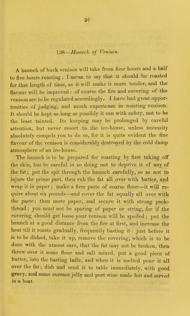 138—Haunch of Venison. A haunch of buck venison will take from four hours and a half to five hours roasting; I mean to say that it should be roasted for that length of time, as it will make it more tender, and the flavour will be improved : of course the fire and covering of the venison are to be regulated accordingly. I have had great oppor- tunities of judging, and much experience in roasting venison. It should be kept as long as possibly it can with safety, not to be the least tainted. Its keeping may be prolonged by careful attention, but never resort to the ice-house, unless necessity absolutely compels you to do so, for it is quite evident the fine flavour of the venison is considerably destroyed by the cold damp atmosphere of an ice-house. The haunch is to be prepared for roasting by first taking off the skin, but be careful in so doing not to deprive it of any of the fat; put the spit through the haunch carefully, so as not to injure the prime part, then rub the fat all over with butter, and wrap it in paper ; make a firm paste of coarse flour—it will re- quire about six pounds—and cover the fat equally all over with the paste; then more paper, and secure it with strong pack- thread ; you must not be sparing of paper or string, for if the covering should get loose your venison will be spoiled ; put the haunch at a good distance from the fire at first, and increase the heat till it roasts gradually, frequently basting it: just before it is to be dished, take it up, remove the covering, which is to be done with the utmost care, that the fat may not be broken, then throw over it some flour and salt mixed, put a good piece of butter, into the basting ladle, and when it is melted pour it all over the fat; dish and send it to table immediately, with good gravy, and some currant jelly and port wine made hot and served in a boat.