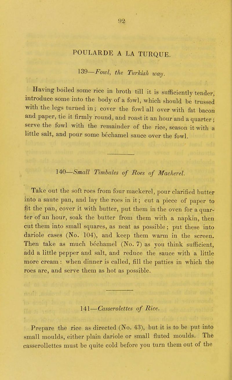POULARDE A LA TURQUE. 139—Fowl, the Turkish way. Having boiled some rice in broth till it is sufficiently tender, introduce some into the body of a fowl, which should be trussed with the legs turned in; cover the fowl all over with fat bacon and paper, tie it firmly round, and roast it an hour and a quarter; serve the fowl with the remainder of the rice, season it with a little salt, and pour some bechamel sauce over the fowl. 140—Small Timhales of Roes of Mackerel. Take out the soft roes from four mackerel, pour clarified butter into a saute pan, and lay the roes in it; cut a piece of paper to fit the pan, cover it with butter, put them in the oven for a quar- ter of an hour, soak the butter from them with a napkin, then cut them into small squares, as neat as possible; put these into dariole cases (No. 104), and keep them warm in the screen. Then take as much bechamel (No. 7) as you think sufficient, add a little pepper and salt, and reduce the sauce with a little more cream: when dinner is called, fill the patties in which the roes are, and serve them as hot as possible. 141—Casserolettes of Rice. Prepare the rice as directed (No. 43), but it is to be put into small moulds, either plain dariole or small fluted moulds. The casserollettes must be quite cold before you turn them out of the