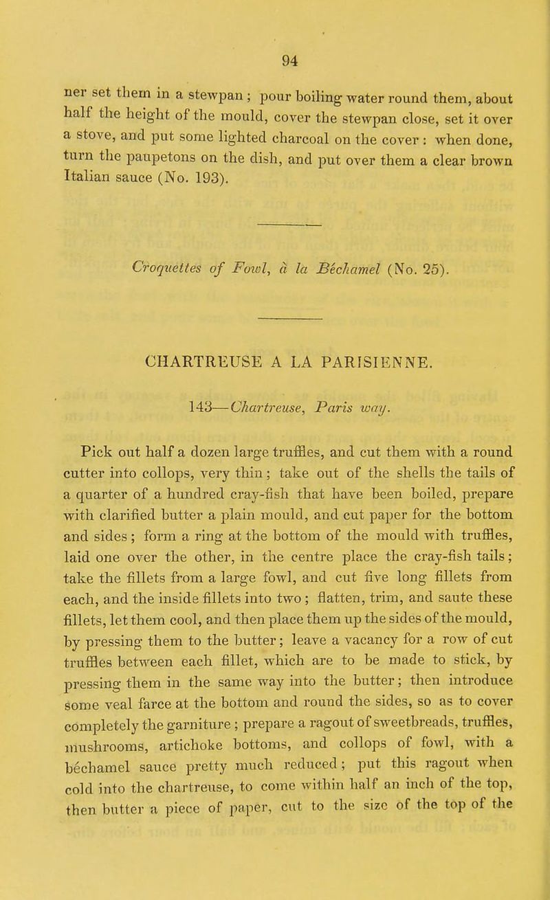 ner set them in a stewpan ; pour boiling water round them, about half the height of the mould, cover the stewpan close, set it over a stove, and put some lighted charcoal on the cover: when done, turn the paupetons on the dish, and put over them a clear brown Italian sauce (No. 193). Croquettes of Foiol, a la Bechamel (No. 25). CHARTREUSE A LA PARISIENNE. 143—Chartreuse, Paris way. Pick out half a dozen large truffles, and cut them with a round cutter into collops, very thin; take out of the shells the tails of a quarter of a hundred cray-fish that have been boiled, prepare with clarified butter a plain mould, and cut paper for the bottom and sides ; form a ring at the bottom of the mould with truffles, laid one over the other, in the centre place the cray-fish tails; take the fillets from a large fowl, and cut five long fillets from each, and the inside fillets into two ; flatten, trim, and saute these fillets, let them cool, and then place them up the sides of the mould, by pressing them to the butter; leave a vacancy for a row of cut truffles between each fillet, which are to be made to stick, by pressing them in the same way into the butter; then introduce some veal farce at the bottom and round the sides, so as to cover completely the garniture ; prepare a ragout of sweetbreads, truffles, mushrooms, artichoke bottoms, and collops of fowl, with a bechamel sauce pretty much reduced; put this ragout when cold into the chartreuse, to come within half an inch of the top, then butter a piece of paper, cut to the size of the top of the
