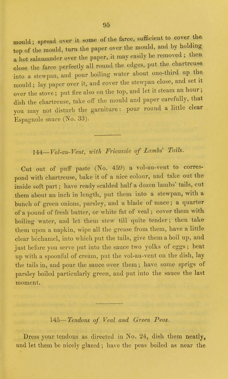 mould; spread over it some of the farce, sufficient to cover the. top of the mould, turu the paper over the mould, and hy holdmg a hot salamander over the paper, it may easily he removed ; then close the farce perfectly all round the edges, put the chartreuse into a stewpan, and pour boiling water about one-third up the. mould; lav paper over it, and coyer the stewpan close, and set it over the stove; put fire also on the top, and let it steam an hour; dish the chartreuse, take off the mould and paper carefully, that you may not disturb the garniture: pour round a little clear Espagnole sauce (No. 33). 144,—Yol-au-Vent, with Fricassee of Lambs' Tails. Cut out of puff paste (No. 459) a vol-au-vent to corres- pond with chartreuse, bake it of a nice colour, and take out the inside soft part; have ready scalded half a dozen lambs' tails, cut them about an inch in length, put them into a stewpan, with a buiich of green onions, parsley, and a blade of mace; a quarter of a pound of fresh butter, or white fat of veal; cover them with boiling water, and let them stew till quite tender; then take them upon a napkin, wipe all the grease from them, have a little clear bechamel, into which put the tails, give them a boil up, and just before you serve put into the sauce two yolks of eggs ; beat up with a spoonful of cream, put the vol-au-vent on the dish, lay the tails in, and pour the sauce over them ; have some sprigs of parsley boiled particularly green, and put into the sauce the last moment. 145—Tendons of Veal and Green Peas. Dress your tendons as directed in No. 24, dish them neatly, and let them be nicely glazed; have the peas boiled as near the