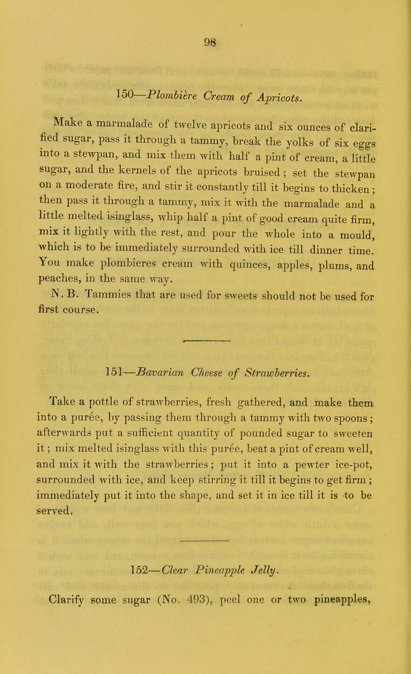 I 98 150—PlomUtre Cream of Apricots. Make a marmalade of twelve apricots and six ounces of clari- fied sugar, pass it through a tammy, break the yolks of six eggs into a stewpan, and mix them with half a pint of cream, a little sugar, and the kernels of the apricots bruised ; set the stewpan on a moderate fire, and stir it constantly till it begins to thicken; then pass it through a tammy, mix it with the marmalade and a little melted isinglass, whip half a pint of good cream quite firm, mix it lightly with the rest, and pour the whole into a mould, which is to be immediately surrounded with ice till dinner time. You make plombieres cream with quinces, apples, plums, and peaches, in the same way. N. B. Tammies that are used for sweets should not be used for first course. 151—Bavarian Cheese of Strawberries. Take a pottle of strawberries, fresh gathered, and make them into a puree, by passing them through a tammy with two sj^oons ; afterwards put a sufficient quantity of pounded sugar to sweeten it; mix melted isinglass with this puree, beat a pint of cream well, and mix it with the strawberries; put it into a pewter ice-pot, surrounded with ice, and keep stirring it till it begins to get firm ; immediately put it into the shape, and set it in ice till it is -to be served. 162—Clear Pineapple Jelly. Clarify some sugar (No. 493), peel one or two pineapples,