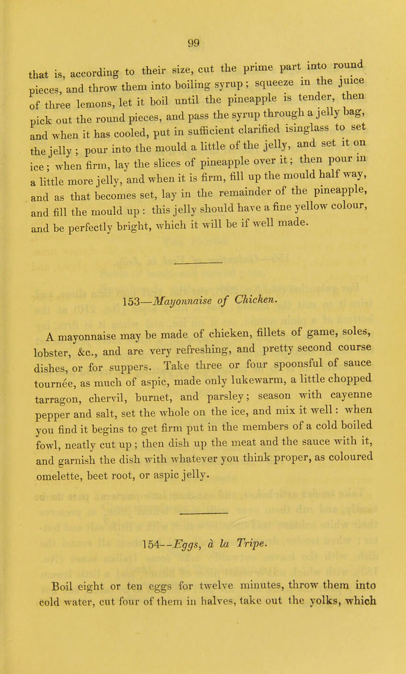 that is, according to their size, cut the pnme part into round pieces, and throw them into boiling syrup ; squeeze m the juice of three lemons, let it boil until the pineapple is tender then pick out the round pieces, and pass the syrup through a jelly bag and when it has cooled, put in sufficient clarified isinglass to set the jelly ; pour into the mould a little of the jelly, and set it on ice ; when firm, lay the slices of pineapple over it; then pour in a little more jelly, and when it is firm, fill up the mould half way, and as that becomes set, lay in the remainder of the pmeapple, and fill the mould up : this jelly should have a fine yellow colour, and be perfectly bright, which it will be if well made. 153—Mayonnaise of Chicken. A mayonnaise may be made of chicken, fillets of game, soles, lobster, &c., and are very refreshing, and pretty second course dishes, or for suppers. Take three or four spoonsful of sauce tournee, as much of aspic, made only lukewarm, a little chopped tarragon, chervil, burnet, and parsley; season with cayenne pepper and salt, set the whole on the ice, and mix it well: when you find it begins to get firm put in the members of a cold boiled fowl, neatly cut up; then dish up the meat and the sauce with it, and earnish the dish with whatever you think proper, as coloured omelette, beet root, or aspic jelly. 154—Eggs, a la Tripe. Boil eight or ten eggs for twelve minutes, throw them into cold water, cut four of them in halves, take out the yolks, which