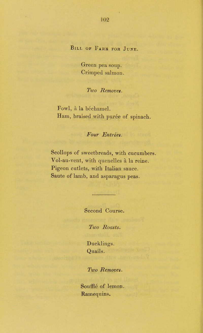 \ 102 Bill of Farb fou June. Green pea soup. Crimped salmon. Two Removes. Fowl, a la bechamel. Ham, braised M'ith puree of spinach. Four Entrees. Scollops of sweetbreads, with cucumbers. Vol-au-vent, with quenelles a la reine. Pigeon cutlets, with Italian sauce. Saute of lamb, and asparagus peas. Second Course. Two Roasts. Ducklings. Quails. Two Removes. Souffle of lemon. Ramequins.