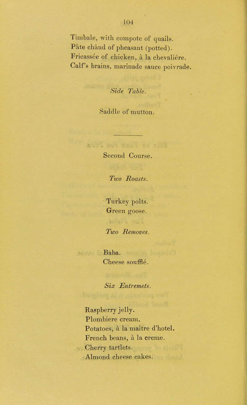 Tinibale, with compote of quails. P^te chaud of pheasant (potted). Fricassee of chicken, a la chevaliere. Calf's brains, marinade sauce poivrade. Side Table. Saddle of mutton. Second Course. Two Roasts. Turkey polts. Green goose. Two Removes. Baba. Cheese souffle. Six Entremets. Raspberry jelly. Plombiere cream. Potatoes, a la maitre d'hotel. French beans, a la creme. Cherry tartlets. : Almond cheese cakes.
