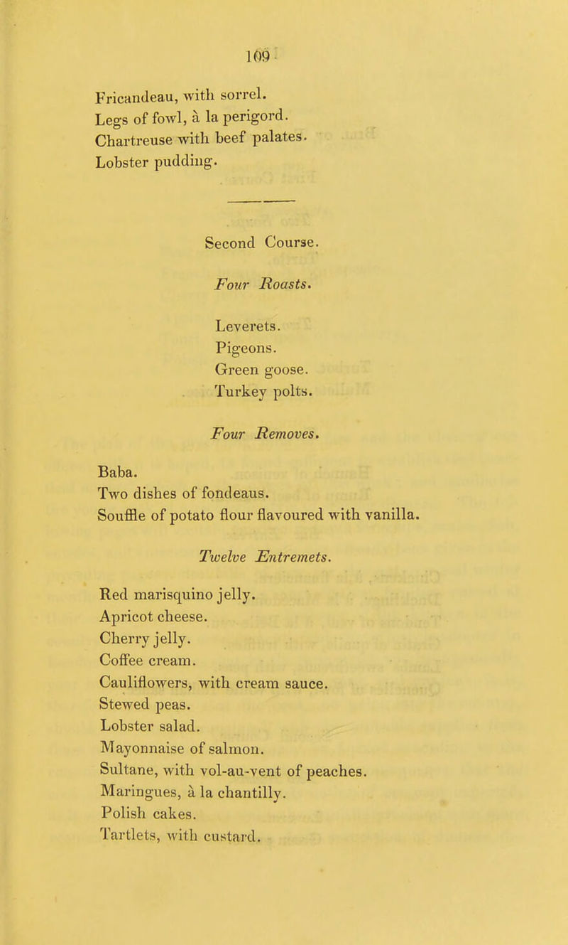 U)9- Fricandeau, with sorrel. Legs of fowl, a la perigord. Chartreuse with beef palates. Lobster pudding. Second Course. Four Roasts, Leverets. Pigeons. Green goose. Turkey polts. Four Removes. Baba. Two dishes of fondeaus. Souffle of potato flour flavoured with vanilla. Twelve Entremets. Red marisquino jelly. Apricot cheese. Cherry jelly. Coffee cream. Cauliflowers, with cream sauce. Stewed peas. Lobster salad. Mayonnaise of salmon. Sultane, with vol-au-vent of peaches. Maringues, a la chantilly. Polish cakes. Tartlets, with custai-d.