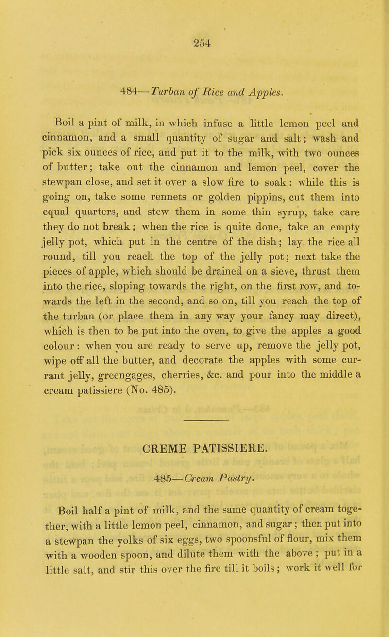 484—Turban of Rice and Apples. Boil a pint of milk, in which infuse a little lemon peel and cinnamon, and a small quantity of sugar and salt; wash and pick six ounces of rice, and put it to the milk, with two ounces of butter; take out the cinnamon and lemon peel, cover the stewpan close, and set it over a slow fire to soak : while this is going on, take some rennets or golden pippins, cut them into equal quarters, and stew them in some thin syrup, take care they do not break; when the rice is quite done, take an empty jelly pot, which put in the centre of the dish; lay the rice all round, till you reach the top of the jelly pot; next take the pieces of apple, which should be drained on a sieve, thrust them into the rice, sloping towards the right, on the first row, and to- wards the left in the second, and so on, till you reach the top of the turban (or place them in any way your fancy may direct), which is then to be put into the oven, to give the apples a good colour: when you ai-e ready to serve up, remove the jelly pot, wipe ofi all the butter, and decorate the apples with some cur- rant jelly, greengages, cherries, &c. and pour into the middle a cream patissiere (No. 485). CREME PATISSIERE. 485—Cream Pastry. Boil half a pint of milk, and the same quantity of cream toge- ther, with a little lemon peel, cinnamon, and sugar; then put into a stewpan the yolks of six eggs, two spoonsful of flour, mix them with a wooden spoon, and dilute them with the above ; put in a little salt, and stir this over the fire till it boils; work it well for