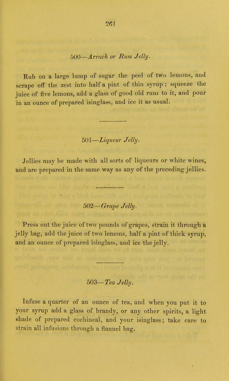 600—Arrack or Rum Jelly. Rub on a large lump of sugar the peel of two lemons, and scrape off the zest into half a pint of thin syrup ; squeeze the juice of five lemons, add a glass of good old rum to it, and pour in an ounce of prepared isinglass, and ice it as usual. 501—Liqueur Jelly. Jellies may be made with all sorts of liqueurs or white wines, and are prepared in the same way as any of the preceding jellies. 502—Grape Jelly. Press out the juice of two pounds of grapes, strain it through a jelly bag, add the juice of two lemons, half a pint of thick syrup, and an ounce of prepared isinglass, and ice the jelly. 503—Tea Jelly. Infuse a quarter of an ounce of tea, and when you put it to your syrup add a glass of brandy, or any other spirits, a light shade of prepared cochineal, and your isinglass; take care to strain all infusions through a flannel bag.