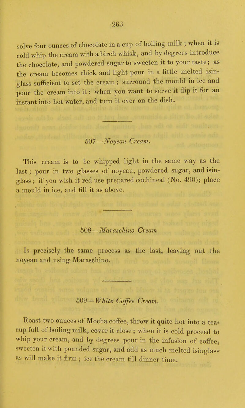 solve four ounces of chocolate in a cup of boiling milk ; when it is cold whip the cream with a birch whisk, and by degrees introduce the chocolate, and powdered sugar to sweeten it to your taste; as the cream becomes thick and light pour in a little melted isin- glass sufficient to set the cream; surround the mould in ice and pour the cream into it: when you want to serve it dip it for an instant into hot water, and turn it over on the dish. 507—Noyeau Cream. This cream is to be whipped light in the same way as the last; pour in two glasses of noyeau, powdered sugar, and isin- glass ; if you wish it red use prepared cochineal (No. 490); place a mould in ice, and fill it as above. 608—Maraschino Cream Is precisely the same process as the last, leaving out the noyeau and using Maraschino, m—White Coffee Cream. Uoast two ounces of Mocha coflPee, throw it quite hot into a tea« cup fvdl of boiling milk, cover it close ; when it is cold proceed to whip your cream, and by degrees pour in the infusion of coffee, sweeten it with pounded sugar, and add as much melted isinglass us will make it firm ; ice the cream till dinner time.