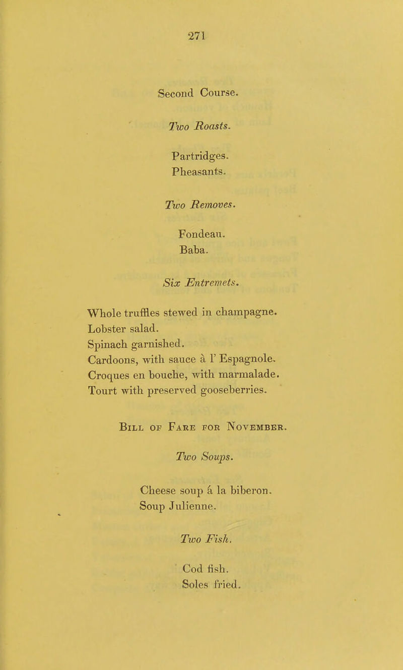 Second Course. Two Roasts. Partridges. Pheasants. Two Removes. Fondeau. Baba. Six Entremets. Whole truffles stewed in champagne. Lobster salad. Spinach garnished. Cardoons, with sauce a 1' Espagnole. Croques en bouche, Avith marmalade. Tourt with preserved gooseberries. Bill of Fare for November. Two Soups. Cheese soup -a. la biberon. Soup Julienne. Two Fish. Cod fish. Soles fried.