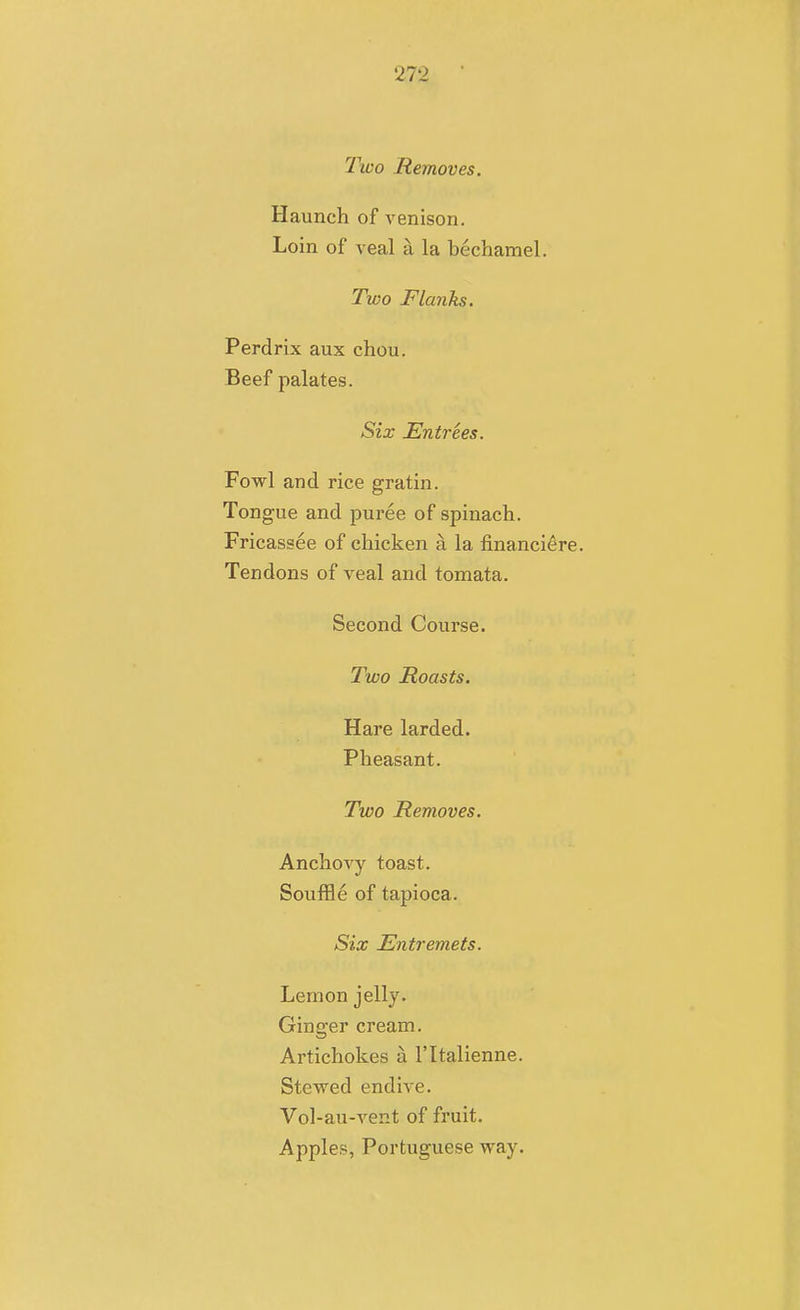 Two Removes. Haunch of venison. Loin of veal a la bechamel. Two Flanks. Perdrix aux chou. Beef palates. Six Entrees. Fowl and rice gratin. Tongue and puree of spinach. Fricassee of chicken a la financi^re. Tendons of veal and tomata. Second Course. Two Roasts. Hare larded. Pheasant. Two Removes. Anchovy toast. Souffle of tapioca. Six Entremets. Lemon jelly. Ginger cream. Artichokes a I'ltalienne. Stewed endive. Vol-au-vent of fruit. Apples, Portuguese way.