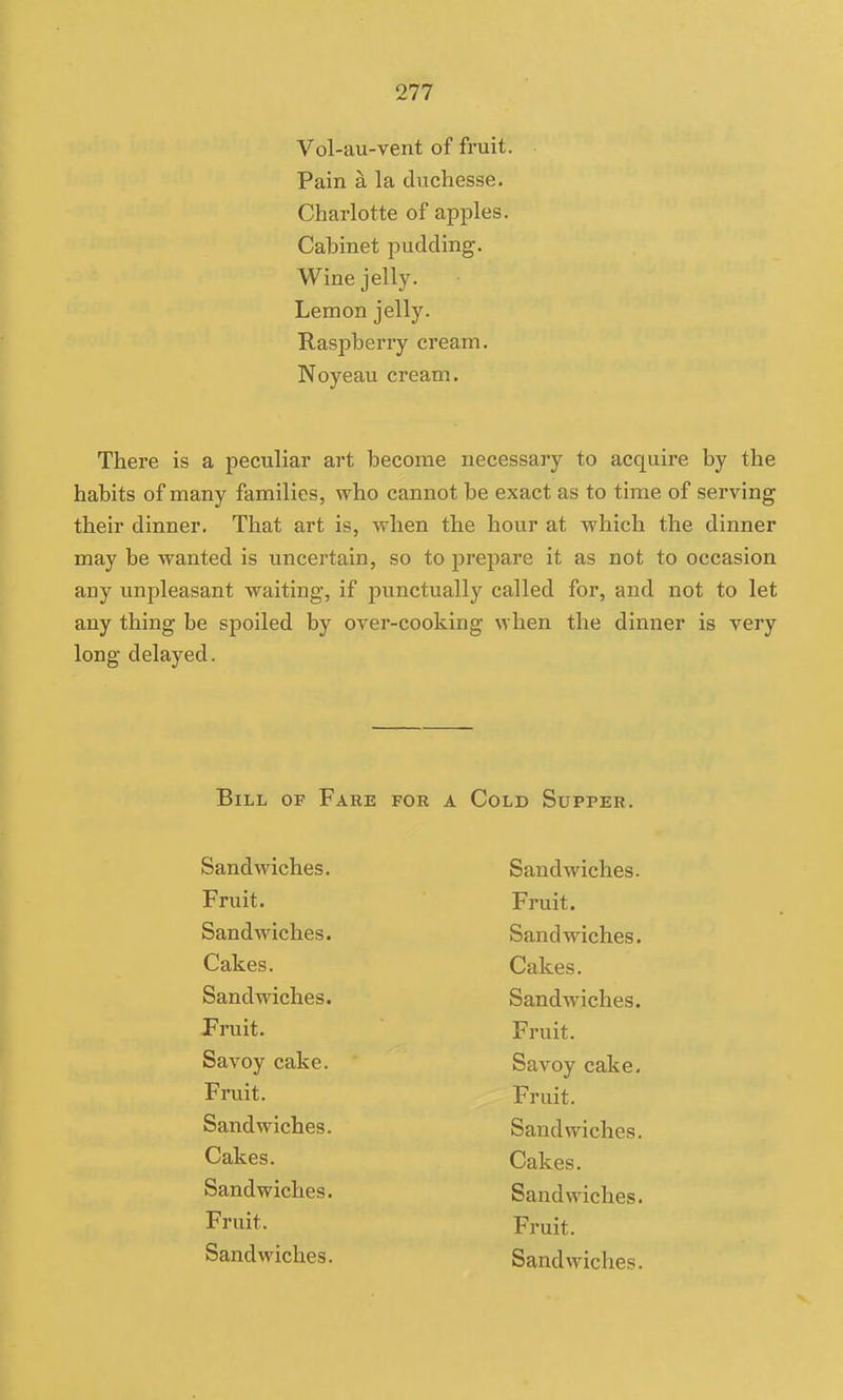 Vol-au-vent of fruit. Pain a la duchesse. Charlotte of apples. Cabinet pudding. Wine jelly. Lemon jelly. Raspberry cream. Noyeau cream. There is a peculiar art become necessary to acquire by the habits of many families, who cannot be exact as to time of serving their dinner. That art is, when the hour at which the dinner may be wanted is uncertain, so to prepare it as not to occasion any unpleasant waiting, if punctually called for, and not to let any thing be spoiled by over-cooking when the dinner is very long delayed. Bill of Fake for a Cold Supper. Sandwiches. Sandwiches. Fruit. Fruit. Sandwiches. Sandwiches. Cakes. Cakes. Sandwiches. Sandwiches. Fruit. Fruit. Savoy cake. Savoy cake. Fruit. Fruit. Sandwiches. Sandwiches. Cakes. Cakes. Sandwiches. Sandwiches. Fruit. Fruit. Sandwiches. Sandwiches.