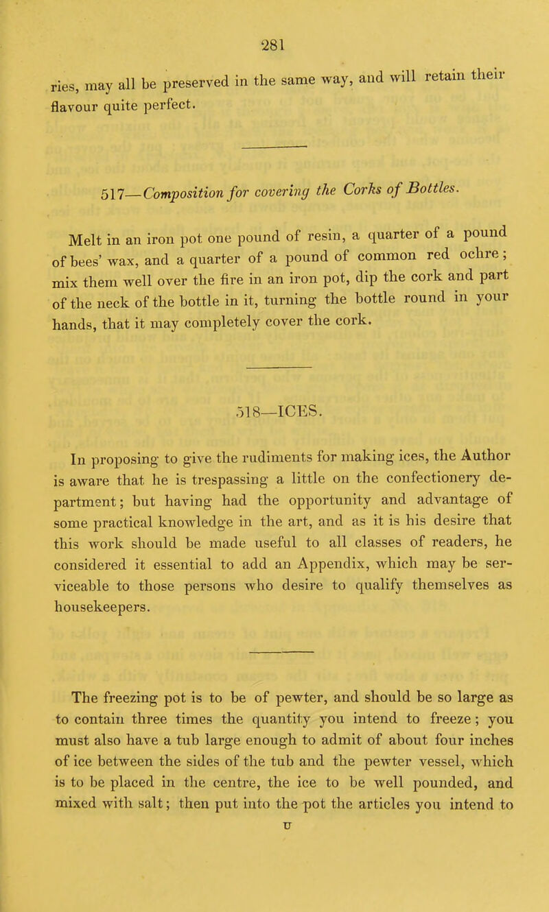 ries, may all be preserved In the same way, and will retain their flavour quite perfect. 517—-Composition for covering the Corks of Bottles. Melt in an iron pot one pound of resin, a quarter of a pound of bees' wax, and a quarter of a pound of common red ochre; mix them well over the fire in an iron pot, dip the cork and part of the neck of the bottle in it, turning the bottle round in your hands, that it may completely cover the cork. 518_ICES. In proposing to give the rudiments for making ices, the Author is aware that he is trespassing a little on the confectionery de- partment; but having had the opportunity and advantage of some practical knowledge in the art, and as it is his desire that this work should be made useful to all classes of readers, he considered it essential to add an Appendix, which may be ser- viceable to those persons who desire to qualify themselves as housekeepers. The freezing pot is to be of pewter, and should be so large as to contain three times the quantity you intend to freeze; you must also have a tub large enough to admit of about four inches of ice between the sides of the tub and the pewter vessel, which is to be placed in the centre, the ice to be well pounded, and mixed with salt; then put into the pot the articles you intend to V