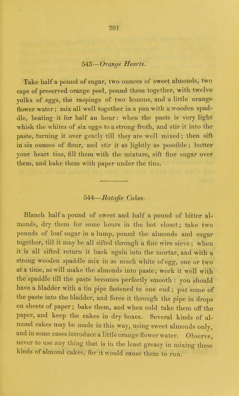 29 T 543—Orange Hearts. Take half a pound of sugar, two ounces of s-weet almonds, two caps of preserved orange peel, pound them together, with twelve yolks of eggs, the raspings of two lemons, and a little orange flower water; mix all well together in a pan with a wooden spad- dle, beating it for half an hour: when the paste is very light whisk the whites of six eggs to a strong froth, and stir it into the paste, turning it over gently till they are well mixed; then sift in six ounces of flour, and stir it as lightly as possible; butter your heart tins, fill them with the mixture, sift fine sugar over them, and bake them with paper under the tins. 544—Ratafie Cakes. Blanch half a pound of sweet and half a pound of bitter al- monds, dry them for some hours in the hot closet; take two pounds of loaf sugar in a lump, pound the almonds and sugar together, till it may be all sifted through a fine wire sieve; when it is all sifted return it back again into the mortar, and with a strong wooden spaddle mix in as much white of egg, one or two at a time, as will make the almonds into paste; work it well with the spaddle till the paste becomes perfectly smooth : you should have a bladder with a tin pipe fastened to one end; put some of the paste into the bladder, and force it through the pipe in drops on sheets of paper ; bake them, and when cold take them off the paper, and keep the cakes in dry boxes. Several kinds of al- mond cakes may be made in this way, using sweet almonds onlv, and in some cases introduce a little orange flower water. Observe, never to use any thing that is in the least greasy in mixing these kinds of almond cakes, for it would cause them to run.