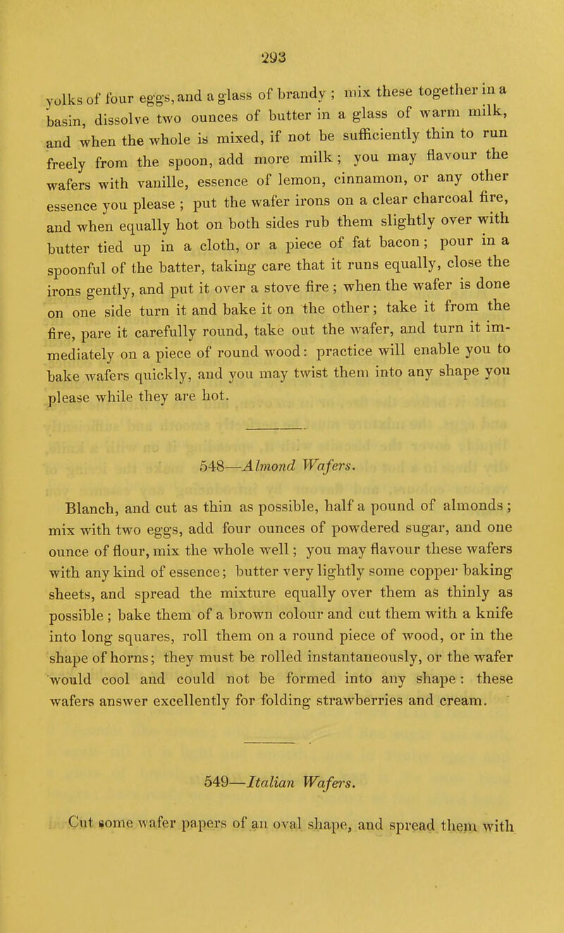 Yolks of four eggs, and a glass of brandy ; mix these together in a basin, dissolve two ounces of butter in a glass of warm milk, and when the whole is mixed, if not be sufficiently thin to run freely from the spoon, add more milk; you may flavour the wafers with vanille, essence of lemon, cinnamon, or any other essence you please ; put the wafer irons on a clear charcoal fire, and when equally hot on both sides rub them slightly over with butter tied up in a cloth, or a piece of fat bacon; pour in a spoonful of the batter, taking care that it runs equally, close the irons gently, and put it over a stove fire; when the wafer is done on one side turn it and bake it on the other; take it from the fire, pare it carefully round, take out the wafer, and turn it im- mediately on a piece of round wood: practice will enable you to bake Avafers quickly, and you may twist them into any shape you please while they are hot. 548—Almond Wafe7-s. Blanch, and cut as thin as possible, half a pound of almonds ; mix with two eggs, add four ounces of powdered sugar, and one ounce of flour, mix the whole well; you may flavour these wafers with any kind of essence; butter very lightly some copper baking sheets, and spread the mixture equally over them as thinly as possible ; bake them of a brown colour and cut them with a knife into long squares, roll them on a round piece of wood, or in the shape of horas; they must be rolled instantaneously, or the wafer would cool and could not be formed into any shape: these wafers answer excellently for folding strawberries and cream. 549—Italian Wafers. Cut some wafer papers of an oval shape, and spread thein with