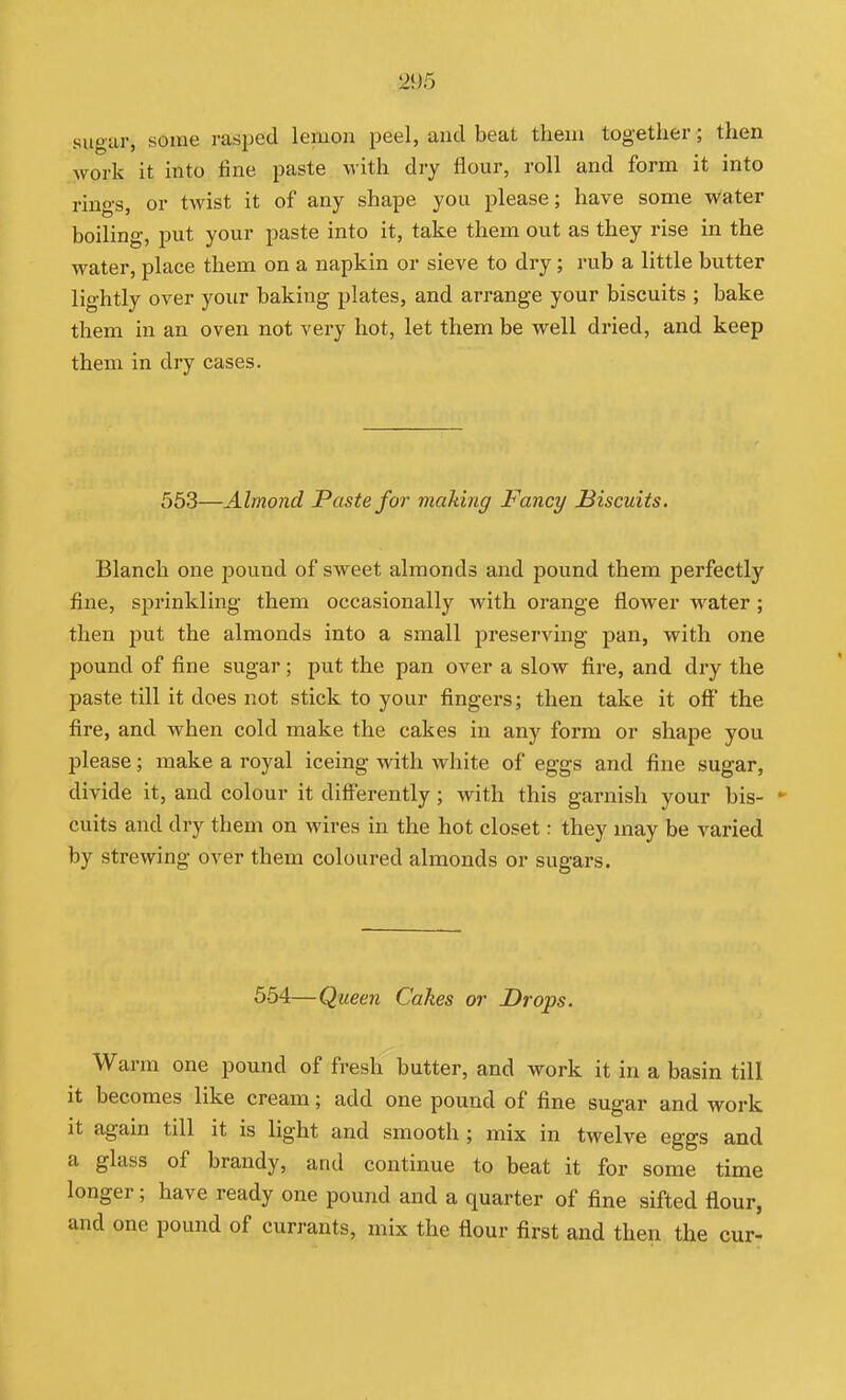 sugar, some rasped lemon peel, and beat theui together; then work it into fine paste with dry flour, roll and form it into rings, or twist it of any shape you please; have some water boiling, put your paste into it, take them out as they rise in the water, place them on a napkin or sieve to dry; rub a little butter lightly over your baking plates, and arrange your biscuits ; bake them in an oven not vei-y hot, let them be well dried, and keep them in dry cases. 553—Almond Paste for making Fancy Biscuits. Blanch one pound of sweet almonds and pound them perfectly fine, sprinkling them occasionally with orange flower water ; then put the almonds into a small preserving pan, with one pound of fine sugar; put the pan over a slow fire, and dry the paste till it does not stick to your fingers; then take it off the fire, and when cold make the cakes in any form or shape you please; make a royal iceing with white of eggs and fine sugar, divide it, and colour it differently; with this garnish your bis-  cuits and dry them on wires in the hot closet: they may be varied by strewing over them coloured almonds or sugars. 554—Queen Cakes or Drops. Warm one pound of fresh butter, and work it in a basin till it becomes like cream; add one pound of fine sugar and work it again till it is light and smooth ; mix in twelve eggs and a glass of brandy, and continue to beat it for some time longer; have ready one pound and a quarter of fine sifted flour, and one pound of currants, mix the flour first and then the cur-