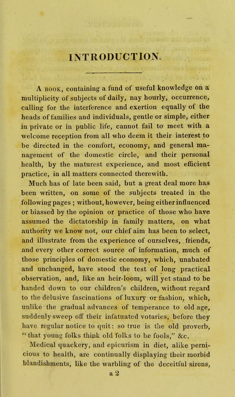 INTRODUCTION. A book, containing a fund of useful knowledge On a multiplicity of subjects of daily, nay hourly, occurrence, calling for the interference and exertion equally of the heads of families and individuals, gentle or simple, either in private or in public life, cannot fail to meet with a welcome reception from all who deem it their interest to be directed in the comfort, economy, and general ma- nagement of the domestic circle, and their personal health, by the maturest experience, and most efficient practice, in all matters connected therewith. Much has of late been said, but a great deal more has been written, on some of the subjects treated in the following pages ; without, however, being either influenced or biassed by the opinion or practice of those who have assumed the dictatorship in family matters, on what authority we know not, our chief aim has been to select, and illustrate from the experience of ourselves, friends, and every other correct source of information, much of those principles of domestic economy, which, unabated and unchanged, have stood the test of long practical observation, and, like an heir-loom, will yet stand to be handed down to our children's children, without regard to the delusive fascinations of luxury or fashion, which, unlike the gradual advances of temperance to old age, suddenly sweep off their infatuated votaries, before they have regular notice to quit: so true is the old proverb, that young folks think old folks to be fools, &c. Medical quackery, and epicurism in diet, alike perni- cious to health, are continually displaying their morbid blandishments, like the warbling of the deceitful sirens, a2