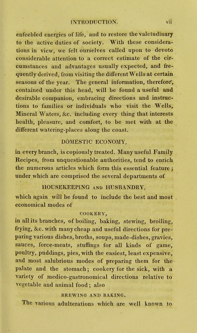 enfeebled energies of life, and to restore the valetudinary to the active duties of society. With these considera- tions in view, we felt ourselves called upon to devote considerable attention to a correct estimate of the cir- cumstances and advantages usually expected, and fre- quently derived, from visiting the different Wells at certain seasons of the year. The general information, therefore*, contained under this head, will be found a useful and desirable companion, embracing directions and instruc- tions to families or individuals who visit the Wells, Mineral Waters, &c. including every thing that interests health, pleasure, and comfort, to be met with at the different watering-places along the coast. DOMESTIC ECONOMY, in every branch, is copiously treated. Many useful Family Recipes, from unquestionable authorities, tend to enrich the numerous articles which form this essential feature ; under which are comprised the several departments of HOUSEKEEPING and HUSBANDRY, which again will be found to include the best and most economical modes of COOKERY, in all its branches, of boiling, baking, stewing, broiling, frying, &c. with many cheap and useful directions for pre- paring various dishes, broths, soups, made-dishes, gravies, sauces, force-meats, stuffings for all kinds of game, poultry, puddings, pies, with the easiest, least expensive, and most salubrious modes of preparing them for the palate and the stomach; cookery for the sick, with a variety of medico-gastronomical directions relative to vegetable and animal food; also BREWING AND BAKING. The various adulterations which are well known to