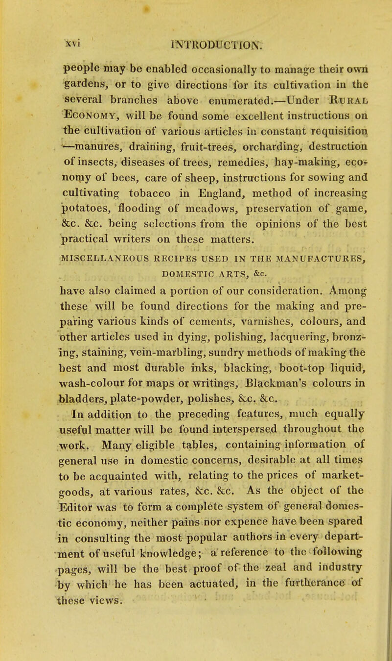 people may be enabled occasionally to manage their own gardens, or to give directions for its cultivation in the several branches above enumerated.—Under Rural Economy, will be found some excellent instructions on the cultivation of various articles in constant requisition —manures, draining, fruit-trees, orcharding, destruction of insects, diseases of trees, remedies, hay-making, eco- nomy of bees, care of sheep, instructions for sowing and cultivating tobacco in England, method of increasing potatoes, flooding of meadows, preservation of game, &c. &c. being selections from the opinions of the best practical writers on these matters. MISCELLANEOUS RECIPES USED IN THE MANUFACTURES, DOMESTIC ARTS, &c. have also claimed a portion of our consideration. Among these will be found directions for the making and pre- paring various kinds of cements, varnishes, colours, and other articles used in dying, polishing, lacquering, bronz- ing, staining, vein-marbling, sundry methods of making the best and most durable inks, blacking, boot-top liquid, wash-colour for maps or writings, Blackman's colours in bladders, plate-powder, polishes, &c. &c. In addition to the preceding features, much equally useful matter will be found interspersed throughout the work. Many eligible tables, containing information of general use in domestic concerns, desirable at all times to be acquainted with, relating to the prices of market- goods, at various rates, &c. &c. As the object of the Editor was to form a complete system of general domes- tic economy, neither pains nor expence have been spared in consulting the most popular authors in every depart- ment of useful knowledge; a reference to the following pages, will be the best proof of the zeal and industry by which he has been actuated, in the furtherance of these views.