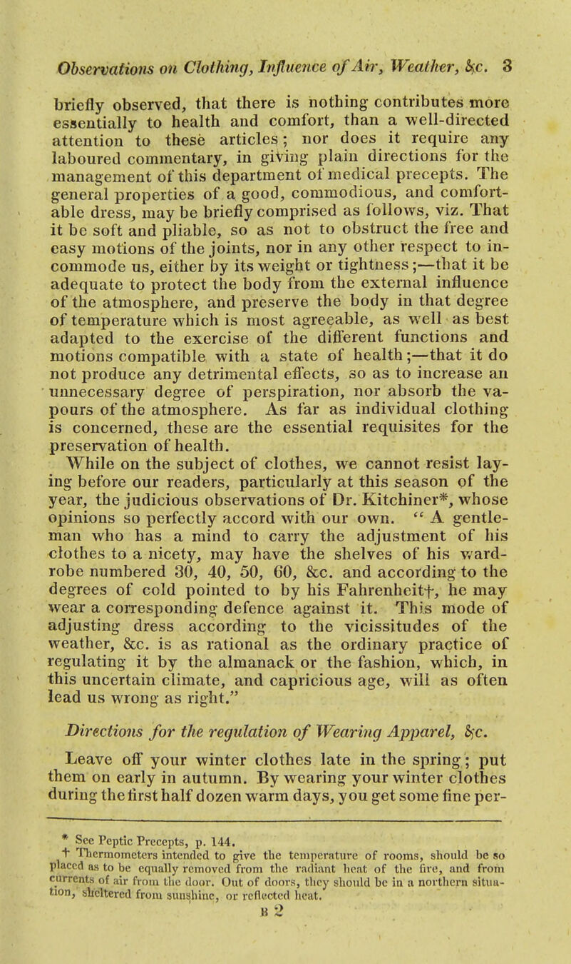 briefly observed, that there is nothing contributes more essentially to health and comfort, than a well-directed attention to these articles; nor does it require any laboured commentary, in giving plain directions for the management of this department of medical precepts. The general properties of a good, commodious, and comfort- able dress, maybe briefly comprised as follows, viz. That it be soft and pliable, so as not to obstruct the free and easy motions of the joints, nor in any other respect to in- commode us, either by its weight or tightness;—that it be adequate to protect the body from the external influence of the atmosphere, and preserve the body in that degree of temperature which is most agreeable, as well as best adapted to the exercise of the different functions and motions compatible with a state of health;—that it do not produce any detrimental effects, so as to increase an unnecessary degree of perspiration, nor absorb the va- pours of the atmosphere. As far as individual clothing- is concerned, these are the essential requisites for the preservation of health. While on the subject of clothes, we cannot resist lay- ing before our readers, particularly at this season of the year, the judicious observations of Dr. Kitchiner*, whose opinions so perfectly accord with our own.  A gentle- man who has a mind to carry the adjustment of his clothes to a nicety, may have the shelves of his ward- robe numbered 30, 40, 50, CO, &c. and according to the degrees of cold pointed to by his Fahrenheitf, he may wear a corresponding defence against it. This mode of adjusting dress according to the vicissitudes of the weather, &c. is as rational as the ordinary practice of regulating it by the almanack or the fashion, which, in this uncertain climate, and capricious age, will as often lead us wrong as right. Directions for the regulation of Wearing Apparel, fyc. Leave off your winter clothes late in the spring; put them on early in autumn. By wearing your winter clothes during the first half dozen warm days, you get some fine per- * See Peptic Precepts, p. 144. + Thermometers intended to give the temperature of rooms, should be so placed as to be equally removed from the radiant heat of the fire, and from currents of air from the door. Out of doors, they should be in a northern situa- tion, sheltered from sunshine, or reflected heat. B 2