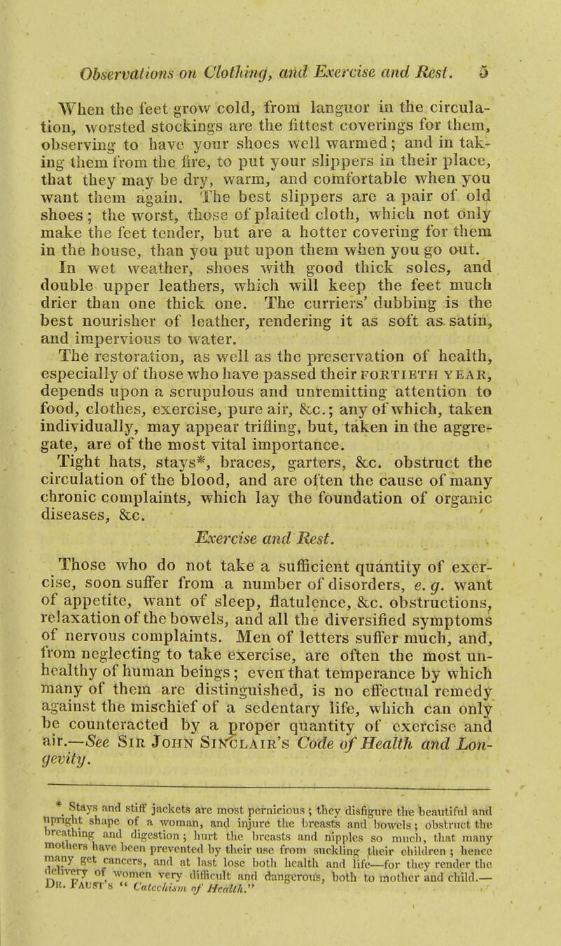 When the feet grow cold, from languor in the circula- tion, worsted stockings are the fittest coverings for them, observing to have your shoes well warmed; and in tak- ing them from the fire, to put your slippers in their place, that they may be dry, warm, and comfortable when you want them again. The best slippers are a pair of old shoes; the worst, those of plaited cloth, which not only make the feet tender, but are a hotter covering for them in the house, than you put upon them when you go out. In wet weather, shoes with good thick soles, and double upper leathers, which will keep the feet much drier than one thick one. The curriers' dubbing is the best nourisher of leather, rendering it as soft as. satin, and impervious to water. The restoration, as well as the preservation of health, especially of those who have passed their fortieth year, depends upon a scrupulous and unremitting attention to food, clothes, exercise, pure air, &c; any of which, taken individually, may appear trifling, but, taken in the aggre- gate, are of the most vital importance. Tight hats, stays*, braces, garters, &c. obstruct the circulation of the blood, and are often the cause of many chronic complaints, which lay the foundation of organic diseases, &c. Exercise and Rest. Those who do not take a sufficient quantity of exer- cise, soon suffer from a number of disorders, e. g. want of appetite, want of sleep, flatulence, &c. obstructions, relaxation of the bowels, and all the diversified symptoms of nervous complaints. Men of letters suffer much, and, from neglecting to take exercise, are often the most un- healthy of human beings; even that temperance by which many of them are distinguished, is no effectual remedy against the mischief of a sedentary life, which can only be counteracted by a proper quantity of exercise and air.—See Sir John Sinclair's Code of Health and Lon- gevity. • ?**y*™' stiff jackets are most pernicious ; they disfigure the beautiful and upright shape of a woman, and injure the breasts and bowels; obstruct the nrcathing and digestion; hurt the breasts and nipples so much, that many mothers have been prevented by their use from suckling their children ; hence many get cancers, and at last lose both health and life—for they render the delivery of women very difficult and dangeroife, both to mother and child.— D|{. FAUST S « Catechism of Health. \