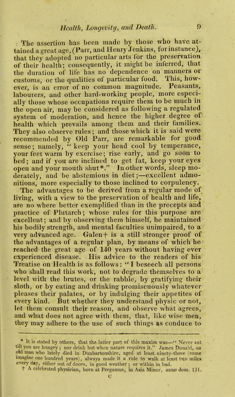 The assertion has been made by those who have at- tained a great age, (Parr, and Henry Jenkins, for instance), that they adopted no particular arts for the preservation of their health; consequently, it might be inferred, that the duration of life has no dependence on manners or customs, or the qualities of particular food. This, how- ever, is an error of no common magnitude. Peasants, labourers, and other hard-working people, more especi- ally those whose occupations require them to be much in the open air, may be considered as following a regulated system of moderation, and hence the higher degree of health which prevails among them and their families. They also observe rules; and those which it is said were recommended by Old Parr, are remarkable for good sense; namely, keep your head cool by temperance, your feet warm by exercise; rise early, and go soon to bed; and if you are inclined to get fat, keep your eyes open and your mouth shut*. In other words, sleep mo- derately, and be abstemious in diet;—excellent admo- nitions, more especially to those inclined to corpulency. The advantages to be derived from a regular mode of living, with a view to the preservation of health and life, are no where better exemplified than in the precepts and practice of Plutarch; whose rules for this purpose are excellent; and by observing them himself, he maintained his bodily strength, and mental faculties unimpaired, to a very advanced age. Galen f is a still stronger proof of the advantages of a regular plan, by means of which he reached the great age of 140 years without having ever experienced disease. His advice to the readers of his Treatise on Health is as follows:  I beseech ail persons who shall read this work, not to degrade themselves to a level with the brutes, or the rabble, by gratifying their sloth, or by eating and drinking promiscuously whatever pleases their palates, or by indulging their appetites of every kind. But whether they understand physic or not, let them consult their reason, and observe what agrees, and what does not agree with them, that, like wise men, they may adhere to the use of such things as conduce to * It is stated by others, that the latter part of this maxim was— Never cat till you are hungry ; nor drink but when nature requires it. James Donald, au old man who lately died in Dunbartonshire, aged at least ninety-three (some imagine one hundred years), always made it a rule to walk at least two miles every day, either out of doors, in good weather ; or within in bad. t A celebrated physician, born at Pcrgamus, in. Asia Minor, auno dom. 131. e